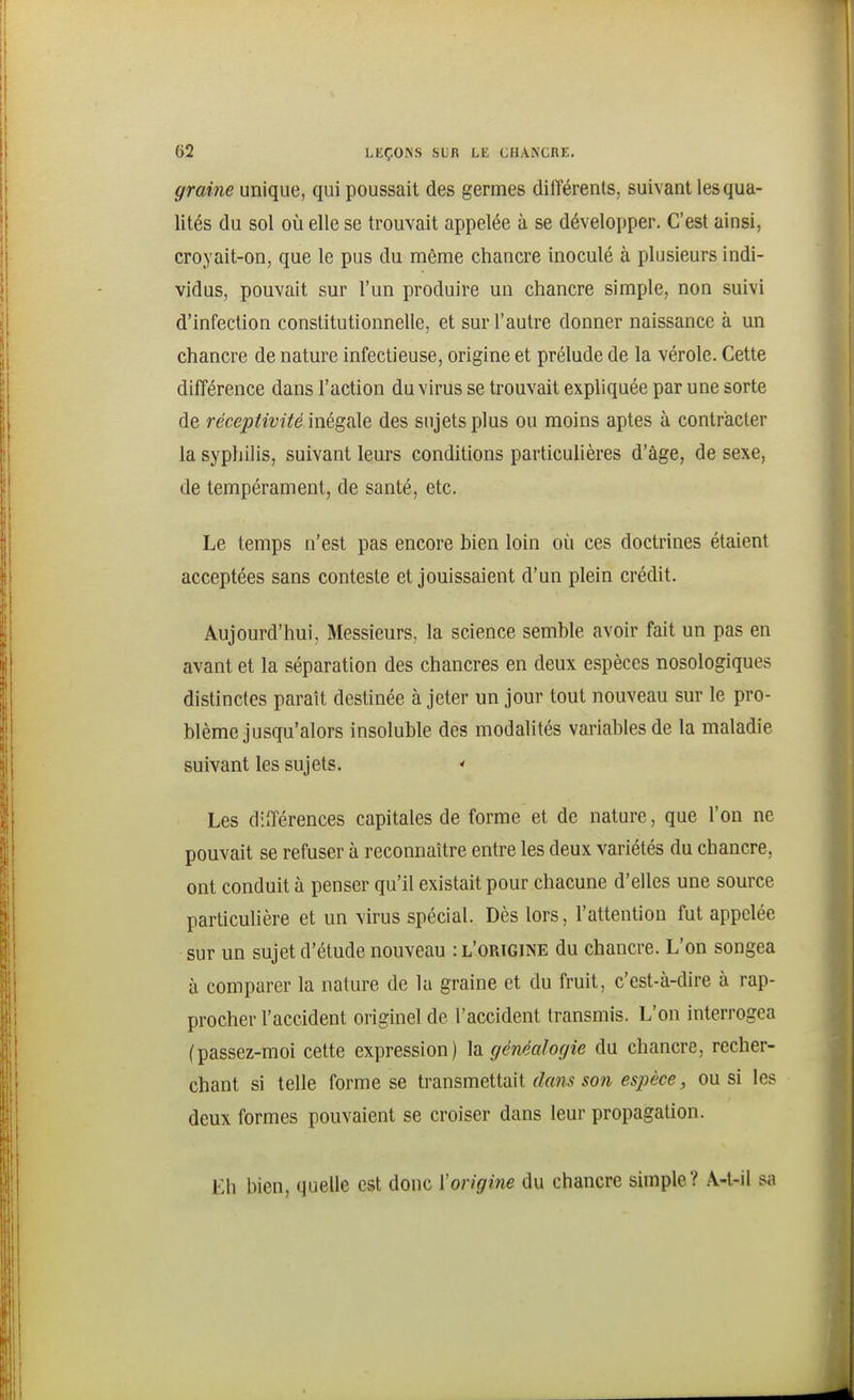 graine unique, qui poussait des germes différents, suivant les qua- lités du sol où elle se trouvait appelée à se développer. C'est ainsi, croyait-on, que le pus du même chancre inoculé à plusieurs indi- vidus, pouvait sur l'un produire un chancre simple, non suivi d'Infection constitutionnelle, et sur l'autre donner naissance à un chancre de nature infectieuse, origine et prélude de la vérole. Cette différence dans l'action du virus se trouvait expliquée par une sorte de réceptivité In^^dXQ des sujets plus ou moins aptes à contracter la syphilis, suivant leurs conditions particulières d'âge, de sexe, de tempérament, de santé, etc. Le temps n'est pas encore bien loin où ces doctrines étaient acceptées sans conteste et jouissaient d'un plein crédit. Aujourd'hui, Messieurs, la science semble avoir fait un pas en avant et la séparation des chancres en deux espèces nosologiques distinctes paraît destinée à jeter un jour tout nouveau sur le pro- blème jusqu'alors insoluble des modalités variables de la maladie suivant les sujets.  Les différences capitales de forme et de nature, que l'on ne pouvait se refuser à reconnaître entre les deux variétés du chancre, ont conduit à penser qu'il existait pour chacune d'elles une source particulière et un virus spécial. Dès lors, l'attention fut appelée sur un sujet d'étude nouveau : l'origine du chancre. L'on songea à comparer la nature de la graine et du fruit, c'est-à-dire à rap- procher l'accident originel de l'accident transmis. L'on interrogea (passez-moi cette expression) la généalogie du chancre, recher- chant si telle forme se \.Y?L\-\s,mQiiïiW. dans son espèce, ou si les deux formes pouvaient se croiser dans leur propagation. Eh bien, quelle est donc l'origine du chancre simple? Â-t-il sa