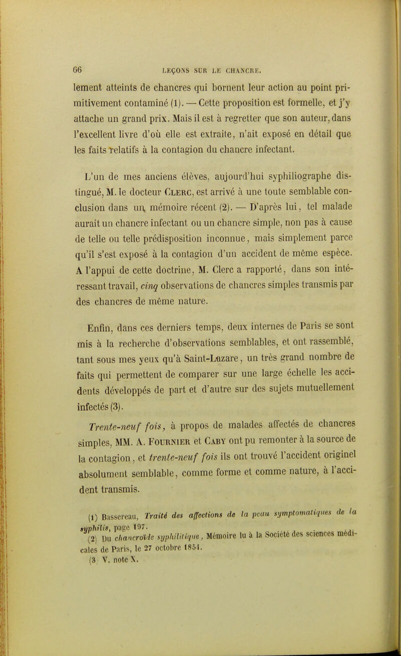 lement atteints de chancres qui bornent leur action au point pri- mitivement contaminé (1). — Cette proposition est formelle, et j'y attache un grand prix. Mais il est à regretter que son auteur, dans l'excellent livre d'où elle est extraite, n'ait exposé en détail que les faits Telatifs à la contagion du chancre infectant. L'un de mes anciens élèves, aujourd'hui syphihographe dis- tingué, M. le docteur Clerc, est arrivé à une toute semblable con- clusion dans w\ mémoire récent (2). — D'après lui, tel malade aurait un chancre infectant ou un chancre simple, non pas à cause de telle ou telle prédisposition inconnue, mais simplement parce qu'il s'est exposé à la contagion d'un accident de même espèce. A l'appui de cette doctrine, M. Clerc a rapporté, dans son inté- ressant travail, cinq observations de chancres simples transmis par des chancres de même nature. Enfin, dans ces derniers temps, deux internes de Paris se sont mis à la recherche d'observations semblables, et ont rassemblé, tant sous mes yeux qu'à Saint-Ltizare, un très grand nombre de faits qui permettent de comparer sur une large échelle les acci- dents développés de part et d'autre sur des sujets mutuellement infectés (3). Trente-neuf fois, à propos de malades affectés de chancres simples, MM. A. Fournier et Caby ont pu remonter à la source de la contagion, et trente-neuf fois ils ont trouvé l'accident originel absolument semblable, comme forme et comme nature, à l'acci- dent transmis. (1) Bussereau, Traité des affections de la peau sipnptomaliques de la fvphilis, page 197. . , ^ . ,.. (2) Uu chancrovlc syphiUii'im, Mémoire lu à la Société des sciences médi- cales de Paris, le 27 octobre 185i. (3 V. note X.