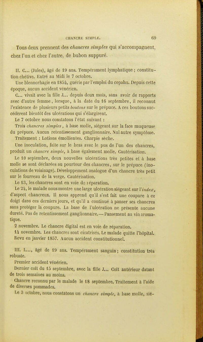 Tous deux prennent des chancres simples qui s'accompagnent, chez l'un et chez l'autre, de bubon suppuré. II. C... (Jules), âgé de 19 ans. Tempérament lymphatique ; constitu- tion chétive. Entré au Midi le 7 octobre. Une blennorhagie en ISbli, guérie par l'emploi du copahu. Depuis cette époque, aucun accident vénérien. G... vivait avec la fille J... depuis deux mois, sans avoir de rapports avec d'autre femme, lorsque, à la date du 16 septembre, il reconnut l'existence de plusieurs petits boutons sur le prépuce. A ces boutons suc- cédèrent bientôt des ulcérations qui s'élargirent. Le 7 octobre nous constatons l'état suivant : Trois chancres simples, à base molle, siégeant sur la face muqueuse du prépuce. Aucun retentissement ganglionnaire. Nul autre symptôme. Traitement : Lotions émollienles. Charpie sèche. Une inoculation, faite sur le bras avec le pus de l'un des chancres, produit un chancre simple, à base également molle. Cautérisation. Le 10 septembre, deux nouvelles ulcérations très petites et à base molle se sont déclarées au pourtour des chancres, sur le prépuce (ino- culations de voisinage). Développement analogue d'un chancre très petit sur le fourreau de la verge. Cautérisation. Le 13, les chancres sont en voie de i éparation. Le 2/1, le malade nous montre une large ulcération siégeant sur IHndex, d'aspect chancreux. Il nous apprend qu'il s'est fait une coupure à ce doigt dans ces derniers jours, et qu'il a continué à panser ses chancres sans protéger la coupure. La base de l'ulcération ne présente aucune dureté. Pas de retentissement ganglionnaire.— Pansement au vin aroma- tique. 2 novembre. Le chancre digital est en voie de réparation. IZi novembre. Les chancres sont cicatrisés. Le malade quitte l'hôpital. Revu en janvier 1857. Aucun accident constitutionnel. IIL L..., âgé de 19 ans. Tempérament sanguin; constitutiou très robuste. Premier accident vénérien. Dernier coït du 15 septembre, avec la flUe J... Coït antérieur datant de trois semaines au moins. Chancre reconnu par le malade le 18 septembre. Traitement à l'aide de diverses pommades. Le 3 octobre, nous constatons un chancre simple, à base molle, sié-