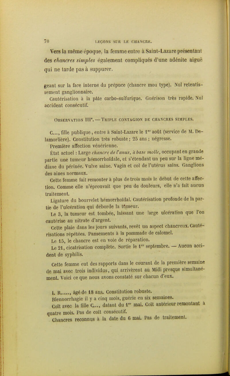 I.RÇON'S SIR l.K. (.IXANCRE. Vers la même époque, la femme entre à Saint-Lazare présentant des chancres simples également compliqués d'une adénite aiguë qui ne tarde pas à suppurer. géant sur la face interne du prépuce (chancre mou type). Nul retentis- sement ganglionnaire. Cautérisation à la pâte carbo-sulfurique. Guérison très rapide. Nul accident consécutif. Observation III'.—Triple contagion de chancres simples. C..., fille publique ^ entre à Saint-Lazare le 1 août (service de M. De- lamorlière). Constitution très robuste ; 25 ans ; négresse. Première affection vénérienne. État actuel : Large chancre de Canus, a base molle, occupant en grande partie une tumeur hémorrhoïdale, et s'étendant un peu sur la ligne mé- diane du périnée. Vulve saine. Vagin et col de l'utérus sains. Ganglions des aines normaux. Cette femme fait remonter à plus de trois mois le début de cette affec- tion. Comme elle n'éprouvait que peu de douleurs, elle n'a fait aucun traitement. Ligature du bourrelet hémorrhoïdal. Cautérisation profonde de la par- tie de l'ulcération qui déborde la tûmeur. Le 3, la tumeur est tombée, laissant une large ulcération que l'on cautérise au nitrate d'argent. Cette plaie dans les jours suivants, revêt un aspect chancreux. Cauté- risations répétées. Pansements à la pommade de calomel. Le 15, le chancre est en voie de réparation. Le 21, cicatrisation complète. Sortie le 1 septembre. — Aucun acci- dent de syphilis. Cette femme eut des rapports dans le courant de la première semaine de mai avec trois individus, qui arrivèrent au Midi presque simultané- menL Voici ce que nous avons constaté sur chacun d'eux. l, R , âgé de 18 ans. Constitution robuste. Blennorrhagie il y a cinq mois, guérie en six semaines. Coït avec la fille C..., datant du 1 mai. Coït antérieur remontant à quatre mois. Pas de coït consécutif. Chancres reconnus à la date du 6 mai. Pas de traitement.