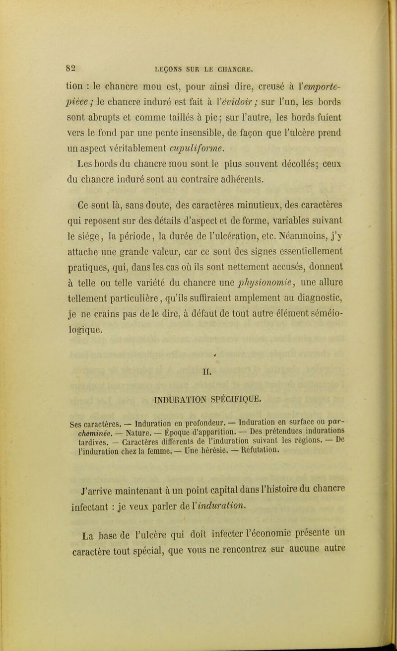 tion : le chancre mou est, pour ainsi dire, creusé à l'emporte- pièce; le chancre induré est fait à Yévidoir ; sur l'un, les bords sont abrupts et comme taillés à pic; sur l'autre, les bords fuient vers le fond par une pente insensible, de façon que l'ulcère prend un aspect véritablement cupuliforme. Les bords du chancre mou sont le plus souvent décollés; ceux du chancre induré sont au contraire adhérents. Ce sont là, sans doute, des caractères minutieux, des caractères qui reposent sur des détails d'aspect et de forme, variables suivant le siège, la période, la durée de l'ulcération, etc. Néanmoins, j'y attache une grande valeur, car ce sont des signes essentiellement pratiques, qui, dans les cas où ils sont nettement accusés, donnent à telle ou telle variété du chancre une physionomie, une allure tellement particulière, qu'ils suffiraient amplement au diagnostic, je ne crains pas de le dire, à défaut de tout autre élément séméio- logique. II. INDURATION SPÉCIFIQUE. Ses caractères. — Induration en profondeur. — Induration en surface ou par- cheminée. — Nature. — Époque d'apparition. — Des prétendues indurations tardives. - Caractères différents de l'induration suivant les régions. — De l'induration chez la femme. — Une hérésie. — Réfutation. J'arrive maintenant à un point capital dans l'histoire du chancre infectant : je veux parler de Vinduration. La base de l'ulcère qui doit infecter l'économie présente un caractère tout spécial, que vous ne rencontrez sur aucune autre