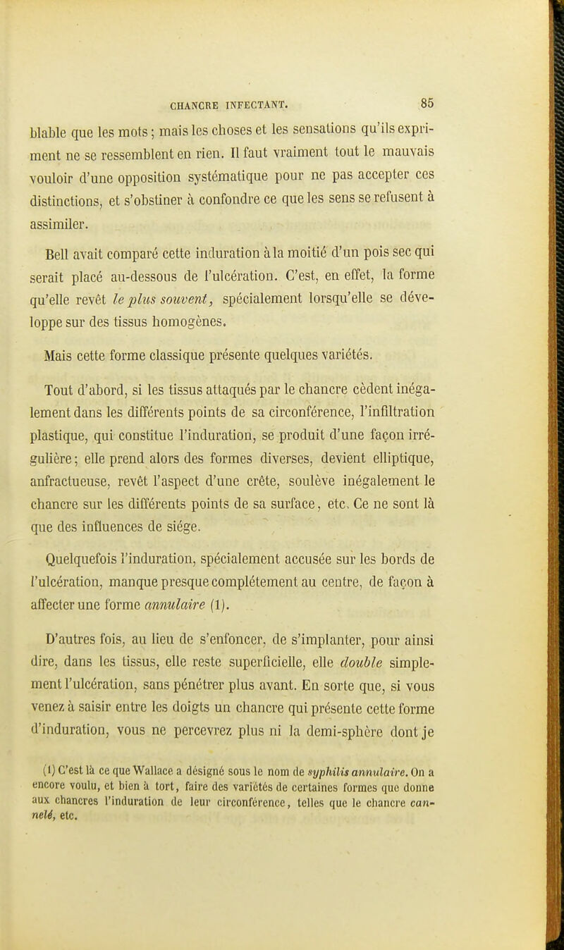 blable que les mots ; mais les choses et les sensations qu'ils expri- ment ne se ressemblent en rien. Il faut vraiment tout le mauvais vouloir d'une opposition systématique pour ne pas accepter ces distinctions, et s'obstiner à confondre ce que les sens se refusent à assimiler. Bell avait comparé cette induration à la moitié d'un pois sec qui serait placé au-dessous de l'ulcération. C'est, en effet, la forme qu'elle revêt le plus souvent, spécialement lorsqu'elle se déve- loppe sur des tissus homogènes. Mais cette forme classique présente quelques variétés. Tout d'abord, si les tissus attaqués par le chancre cèdent inéga- lement dans les différents points de sa circonférence, l'infiltration plastique, qui constitue l'induration, se produit d'une façon irré- gulière ; elle prend alors des formes diverses, devient elliptique, anfractueuse, revêt l'aspect d'une crête, soulève inégalement le chancre sur les différents points de sa surface, etc. Ce ne sont là que des influences de siège. Quelquefois l'induration, spécialement accusée sur les bords de l'ulcération, manque presque complètement au centre, de façon à affecter une forme annulaire (1). D'autres fois, au lieu de s'enfoncer, de s'implanter, pour ainsi dire, dans les tissus, elle reste superficielle, elle double simple- ment l'ulcération, sans pénétrer plus avant. En sorte que, si vous venez à saisir entre les doigts un chancre qui présente cette forme d'induration, vous ne percevrez plus ni la demi-sphère dont je (1) C'est là ce que Wallace a désigné sous le nom de syphilis annulaire. On a encore voulu, et bien à tort, faire des variétés de certaines formes que donne aux chancres l'induration de leur circonférence, telles que le chancre can- nelé, etc.