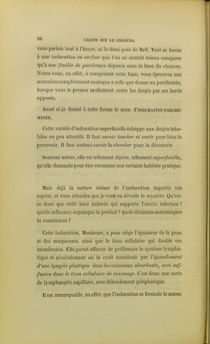 VOUS parlais tout à l'heure, ni le demi-pois de Bell. Tout se borne à une induration en surface que l'on ne saurait mieux comparer qu'à une feuille de parchemin déposée sous la base du chancre. Venez-vous, en effet, à comprimer cette base, vous éprouvez une sensation complètement analogue à celle que donne un parchemin, lorsque vous le pressez mollement entre les doigts par ses bords opposés. Aussi ai-je donné à cette forme le nom d'iNDURATiON parche- minée. Cette variété d'induration superflcielle échappe aux doigts inha- biles ou peu attentifs. Il faut savoir loucher et sentir pour bien la percevoir. Il faut surtout savoir la chercher pour la découvrir. Souvent même, elle est tellement légère, tellement superficielle, qu'elle demande pour être reconnue une certaine habileté pratique. Mais déjà la nature intime de Vinduration inquiète vos esprits, et vous attendez que je vous en dévoile le mystère. Qu'est- ce donc que cette base indurée qui supporte l'ulcère infectant ? quelle influence organique la produit? quels élémentsanatomiques la constituent ? Cette induration, Messieurs, a pour siège l'épaisseur de la peau et des muqueuses, ainsi que le tissu cellulaire qui double ces membranes. Elle paraît affecter de préférence le système lympha- tique et généralement on la croit constituée par Vépanchement d'une lymphe plastique dans les vaisseaux absorbants, avec suf- fusion dans le tissu cellulaire de voisinage. C'est donc une sorte de lymphangite capillaire, avec débordement périphérique. Il est remarquable, en effet, que l'induration se formule le mieux