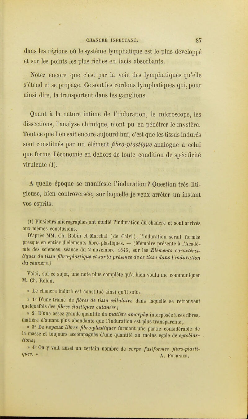 dans les régions où le système lymphatique est le plus développé et sur les points les plus riches en lacis absorbants. Notez encore que c'est par la voie des lymphatiques qu'elle s'étend et se propage. Ce sont les cordons lymphatiques qui, pour ainsi dire, la transportent dans les ganghons. Quant à la nature intime de l'induration, le microscope, les dissections, l'analyse chimique, n'ont pu en pénétrer le mystère. Tout ce que l'on sait encore aujourd'hui, c'est que les tissus indurés sont constitués par un élément fibro-plastique analogue à celui que forme l'économie en dehors de toute condition de spécificité virulente (1). A quelle époque se manifeste l'induration ? Question très liti- gieuse, bien controversée, sur laquelle je veux arrêter un instant vos esprits. (Ij Plusieurs micrographes ont étudié l'induration du chancre et sont arrivés aux mêmes conclusions. D'après MM. Ch. Robin et Marchai ( de Calvi ), l'induration serait formée presque en entier d'éléments fibro-plastiques. — (Mémoire présenté à l'Acadé- mie des sciences, séance du 2 novembre 1846, sur les Éléments caractéris- tiques du tissu fibro-plasiique et sur la présence de ce tissu dans l'induration du chancre.) Voici, sur ce sujet, une note plus complète qu'a bien voulu me communiquer M. Ch. Robin. « Le chancre induré est constitué ainsi qu'il suit : » 1° D'une trame de fibres de tissu cellulaire dans laquelle se retrouvent quelquefois des fibres élastiques cutanées ; » 2» D'une assez grande quantité de matière amorphe interposée k ces fibres, matière d'autant plus abondante que l'Induration est plus transparente; » 3 De noyaux libres fibro-flastiquos formant une partie considérable de la masse et toujours accompagnés d'une quantité au moins égale de cytoblas- tions ; » 4° On y voit aussi un certain nombre de corps fusiformes fibro-plasti-  A. FounisiKii.