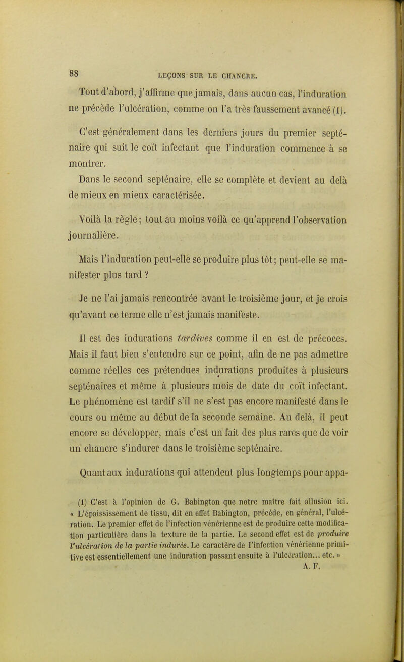 Tout d'abord, j'affirme que jamais, dans aucun cas, l'induration ne précède l'ulcération, comme on l'a très faussement avancé (1). C'est généralement dans les derniers jours du premier septé- naire qui suit le coït infectant que l'induration commence à se montrer. Dans le second septénaire, elle se complète et devient au delà de mieux en mieux caractérisée. Voilà la règle ; tout au moins voilà ce qu'apprend l'observation journalière. Mais l'induration peut-elle se produire plus tôt; peut-elle se ma- nifester plus tard ? Je ne l'ai jamais rencontrée avant le troisième jour, et je crois qu'avant ce terme elle n'est jamais manifeste. Il est des indurations tardives comme il en est de précoces. Mais il faut bien s'entendre sur ce point, afin de ne pas admettre comme réelles ces prétendues indurations produites à plusieurs septénaires et même à plusieurs mois de date du coït infectant. Le phénomène est tardif s'il ne s'est pas encore manifesté dans le cours ou même au début de la seconde semaine. Au delà, il peut encore se développer, mais c'est un fait des plus rares que de voir un chancre s'indurer dans le troisième septénaire. Quant aux indurations qui attendent plus longtemps pour appa- (1) C'est k l'opinion de G. Babington que notre maître fait allusion ici. « L'épaississement de tissu, dit en effet Babington, précède, en général, l'ulcé- ration. Le premier effet de l'infection vénérienne est de produire cette modifica- tion particulière dans la texture de la partie. Le second effet est de produire l'ulcération de la partie indurée. Le caractère de l'infection vénérienne primi- tive est essentiellement une induration passant ensuite à l'ulcération... etc. » A. F.
