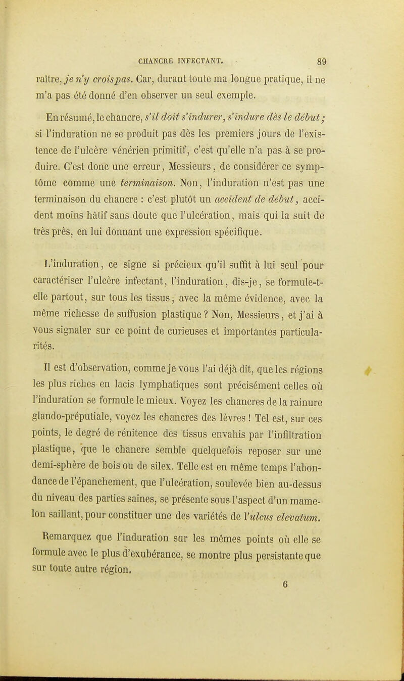 raître,^e n'y croispas. Car, durant toute ma longue pratique, il ne m'a pas été donné d'en observer un seul exemple. En résumé, le chancre, s'il doit s'indurer, s'indure dès le début ; si l'induration ne se produit pas dès les premiers jours de l'exis- tence de l'ulcère vénérien primitif, c'est qu'elle n'a pas à se pro- duire. C'est donc une erreur. Messieurs, de considérer ce symp- tôme comme une terminaison. Non, l'induration n'est pas une terminaison du chancre : c'est plutôt un accident de début, acci- dent moins hâtif sans doute que l'ulcération, mais qui la suit de très près, en lui donnant une expression spécifique. L'induration, ce signe si précieux qu'il suffit à lui seul pour caractériser l'ulcère infectant, l'induration, dis-je, se formule-t- elle partout, sur tous les tissus, avec la même évidence, avec la même richesse de suffusion plastique? Non, Messieurs, et j'ai à vous signaler sur ce point de curieuses et importantes particula- rités. Il est d'observation, comme je vous l'ai déjà dit, que les régions les plus riches en lacis lymphatiques sont précisément celles oîi l'induration se formule le mieux. Voyez les chancres de la rainure glando-préputiale, voyez les chancres des lèvres ! Tel est, sur ces points, le degré de rénitence des tissus envahis par l'infiltration plastique, que le chancre semble quelquefois reposer sur une demi-sphère de bois ou de silex. Telle est en même temps l'abon- dance de l'épanchement, que l'ulcération, soulevée bien au-dessus du niveau des parties saines, se présente sous l'aspect d'un mame- lon saillant, pour constituer une des variétés de Yulcus elevatum. Remarquez que l'induration sur les mêmes points où elle se formule avec le plus d'exubérance, se montre plus persistante que sur toute autre région, 6