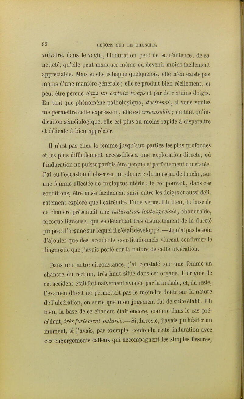 vulvaire, dans le vagin, l'induration perd de sa rénitence, de sa netteté, qu'elle peut manquer même ou devenir moins facilement appréciable. Mais si elle échappe quelquefois, elle n'en existe pas moins d'une manière générale ; elle se produit bien réellement, et peut être perçue dans un certain temps et par de certains doigts. En tant que phénomène pathologique, doctrinal, si vous voulez me permettre cette expression, elle est irrécusable; en tant qu'in- dication séméiologique, elle est plus ou moins rapide à disparaître et délicate à bien apprécier. Il n'est pas chez la femme jusqu'aux parties les plus profondes et les plus difficilement accessibles à une exploration directe, oîi l'induration ne puisse parfois être perçue et parfaitement constatée. J'ai eu l'occasion d'observer un chancre du museau de tanche, sur une femme affectée de prolapsus utérin ; le col pouvait, dans ces conditions, être aussi facilement saisi entre les doigts et aussi déli- catement exploré que l'extrémité d'une verge. Eh bien, la base de ce chancre présentait une induration toute spéciale, chondroïde, presque ligneuse, qui se détachait très distinctement de la dureté propre à l'organe sur lequel il s'était développé. —Je n'ai pas besoin d'ajouter que des accidents constitutionnels vinrent confirmer le diagnostic que j'avais porté sur la nature de cette ulcération. Dans une autre circonstance, j'ai constaté sur une femme un chancre du rectum, très haut situé dans cet organe. L'origine de cet accident était fort naïvement avouée par la malade, et, du reste, l'examen direct ne permettait pas le moindre doute sur la nature de l'ulcération, en sorte que mon jugement fut de suite établi. Eh bien, la base de ce chancre était encore, comme dans le cas pré- cédent, très fortement m(^Mree.—Si,dureste, j'avais pu hésiter un moment, si j'avais, par exemple, confondu cette induration avec ces engorgements calleux qui accompagnent les simples fissures.