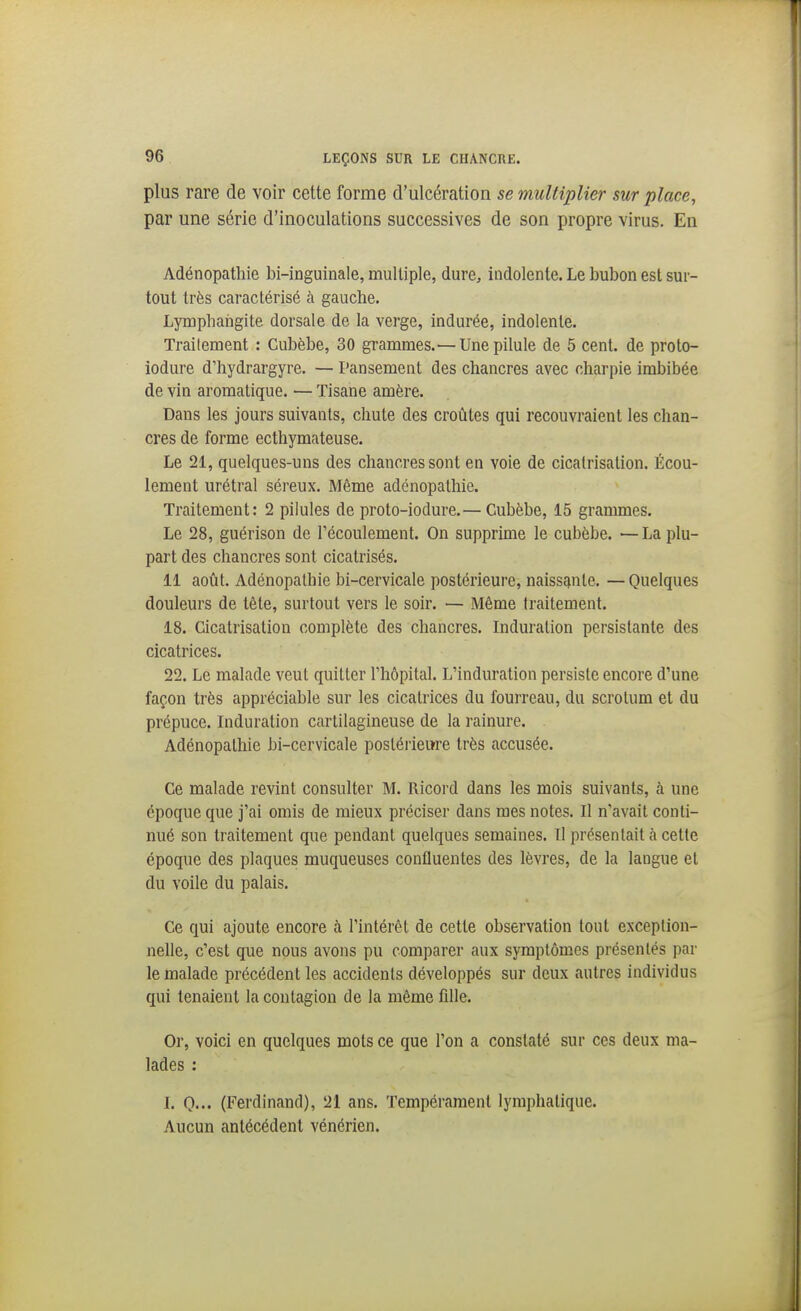 plus rare de voir cette forme d'ulcération se multiplier sur place, par une série d'inoculations successives de son propre virus. En Adénopathie bi-inguinale, multiple, dure^ indolente. Le bubon est sur- tout très caractérisé à gauche. Lymphangite dorsale de la verge, indurée, indolente. Traitement : Cubèbe, 30 grammes.—Une pilule de 5 cent, de proto- iodure d'hydrargyre. — Pansement des chancres avec charpie imbibée de vin aromatique. — Tisane amère. Dans les jours suivants, chute des croûtes qui recouvraient les chan- cres de forme ecthymateuse. Le 21, quelques-uns des chancres sont en voie de cicatrisation. Écou- lement urétral séreux. Même adénopathie. Traitement: 2 pilules de proto-iodure.— Cubèbe, 15 grammes. Le 28, guérison de l'écoulement. On supprime le cubèbe. '— La plu- part des chancres sont cicatrisés. 11 août, Adénopathie bi-cervicale postérieure, naissante. —Quelques douleurs de tête, surtout vers le soir. — Même traitement. 18. Cicatrisation complète des chancres. Induration persistante des cicatrices. 22. Le malade veut quitter l'hôpital. L'induration persiste encore d'une façon très appréciable sur les cicatrices du fourreau, du scrotum et du prépuce. Induration cartilagineuse de la rainure. Adénopathie bi-ccrvicale postérieure très accusée. Ce malade revint consulter M. Ricord dans les mois suivants, à une époque que j'ai omis de mieux préciser dans mes notes. Il n'avait conti- nué son traitement que pendant quelques semaines. Il présentait à cette époque des plaques muqueuses confluentes des lèvres, de la langue et du voile du palais. Ce qui ajoute encore à l'intérêt de cette observation tout exception- nelle, c'est que nous avons pu comparer aux symptômes présentés par le malade précédent les accidents développés sur deux autres individus qui tenaient la coutagion de la même fille. Or, voici en quelques mots ce que l'on a constaté sur ces deux ma- lades : I. O— (Ferdinand), 21 ans. Tempérament lymphatique. Aucun antécédent vénérien.