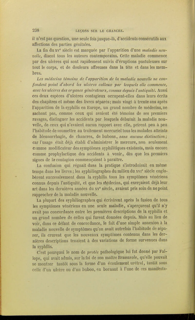 il n'est pas question, une seule fois jusque-là, d'accidents consécutifs aux affections des parties génitales. La fin du xv° siècle est marquée par l'apparition d'une maladie nou- velle, disent tous les auteurs contemporains. Cette maladie commence par des ulcères qui sont rapidement suivis d'éruptions pustuleuses sur tout le corps, et de douleurs affreuses dans la tête et dans les mem- bres. Les médecins témoins de Capparition de la maladie nouvelle ne con- fondent point d^ibord les ulcères calleux par lesquels elle commence, avec les ulcères des organes générateurs, connus depuis l'antiquité. Aussi ces deux espèces d'ulcères contagieux occupent-elles dans leurs écrits des chapitres et même des livres séparés; mais vingt à trente ans après l'apparition de la syphilis en Europe, un grand nombre de médecins, ne sachant pas, comme ceux qui avaient été témoins de ses premiers ravages, distinguer les accidents par lesquels débutait la maladie nou- velle, de ceux qui n'avaient aucun rapport avec elle, prirent peu à peu l'habitude de soumettre au traitement mercuriel tous les malades atteints de blennorrhagie, de chancres, de bubons, sans aucune distinction ; car l'usage était déjà établi d'administrer le mercure, non seulement comme modificateur des symptômes syphilitiques existants, mais encore comme prophylactique des accidents à venir, dès que les premiers signes de la contagion commençaient à paraître. La confusion qui régnait dans la pratique s'introduisait en même temps dans les livres ; les syphiiiographes du milieu du xvi° siècle englo- bèrent successivement dans la syphilis tous les symptômes vénériens connus depuis l'antiquité, et que les rûédecins, qui exerçaient déjà leur art dans les dernières années du xv siècle, avaient pris soin de ne point rapprocher de la maladie nouvelle. La plupart des syphiiiographes qui écrivirent après la fusion de tous les symptômes vénériens en une seule maladie, s'aperçurent qu'il n'y avait pas concordance entre les premières descriptions de la syphilis et un grand nombre de celles qui furent données depuis. Mais au lieu de voir, dans ce défaut de concordance, le fait d'une simple annexion à la maladie nouvelle de symptômes qu'on avait autrefois l'habiiude de sépa- rer, ils crurent que les nouveaux symptômes contenus dans les der- nières descriptions tenaient à des variations de forme survenues dans la syphilis. C'est pourquoi le nom de protée pathologique lui fut donné par Fal- lope, qui avait admis, sur la foi de son maître Brassavole, qu'elle pouvait se montrer tantôt sous la forme d'un écoulement urétral, tantôt sous celle d'un ulcère ou d'un bubon, en bornant à l'une de ces manifesta-