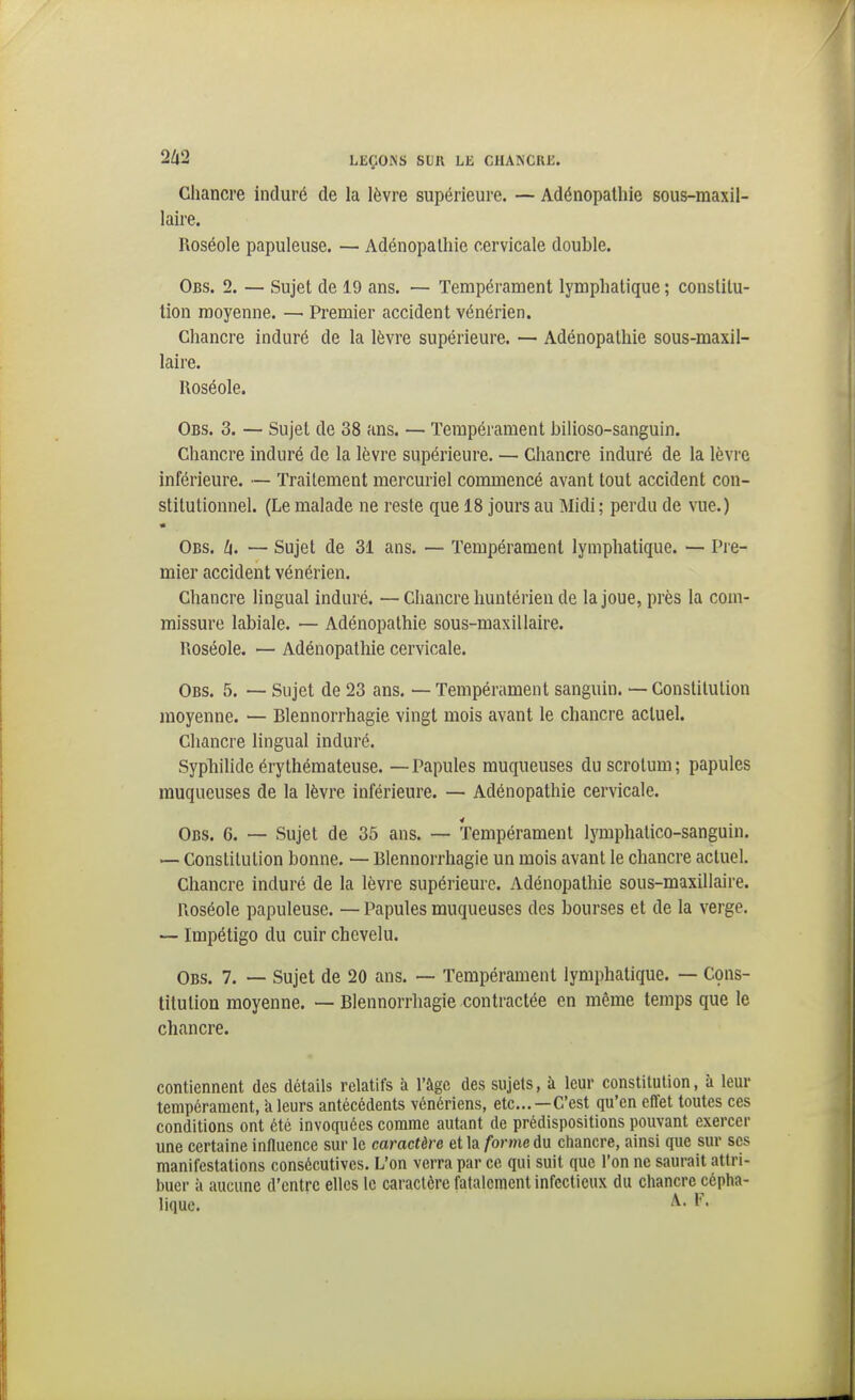 Chancre induré de la lèvre supérieure. — Adénopathie sous-maxil- laire. Roséole papuleuse. — Adénopathie cervicale double. Obs. 2. — Sujet de 19 ans. — Tempérament lymphatique ; constitu- tion moyenne. — Premier accident vénérien. Chancre induré de la lèvre supérieure. — Adénopathie sous-maxil- laire. Roséole. Obs. 3. — Sujet de 38 ans. — Tempérament bilioso-sanguin. Chancre induré de la lèvre supérieure. — Chancre induré de la lèvre inférieure. — Traitement mercuriel commencé avant tout accident con- stitutionnel. (Le malade ne reste que 18 jours au Midi; perdu de vue.) « Obs. U. — Sujet de 31 ans. — Tempérament lymphatique. — Pie- mier accident vénérien. Chancre lingual induré. —Chancre huntérien de la joue, près la com- missure labiale. — Adénopathie sous-maxillaire. Roséole. — Adénopathie cervicale. Obs. 5. — Sujet de 23 ans, — Tempérament sanguin. — Constitution moyenne. — Blennorrhagie vingt mois avant le chancre actuel. Chancre lingual induré. Syphilide érythémateuse. — Papules muqueuses du scrotum; papules muqueuses de la lèvre inférieure. — Adénopathie cervicale. Obs. 6. — Sujet de 35 ans. — Tempérament lymphatico-sanguin. — Constitution bonne. — Blennorrhagie un mois avant le chancre actuel. Chancre induré de la lèvre supérieure. Adénopathie sous-maxillaire. Roséole papuleuse. — Papules muqueuses des bourses et de la verge. — Impétigo du cuir chevelu. Obs. 7. — Sujet de 20 ans. — Tempérament lymphatique. — Cçns- titutiou moyenne. — Blennorrhagie contractée en même temps que le chancre. contiennent des détails relatifs à l'âge des sujets, à leur constitution, à leur tempérament, k leurs antécédents vénériens, etc...—C'est qu'en eflfet toutes ces conditions ont été invoquées comme autant de prédispositions pouvant exercer une certaine influence sur le caractère et la forme du cliancre, ainsi que sur ses manifestations consécutives. L'on verra par ce qui suit que l'on ne saurait attri- buer à aucune d'entre elles le caractère fatalement infectieux du chancre cépha- lique. A-