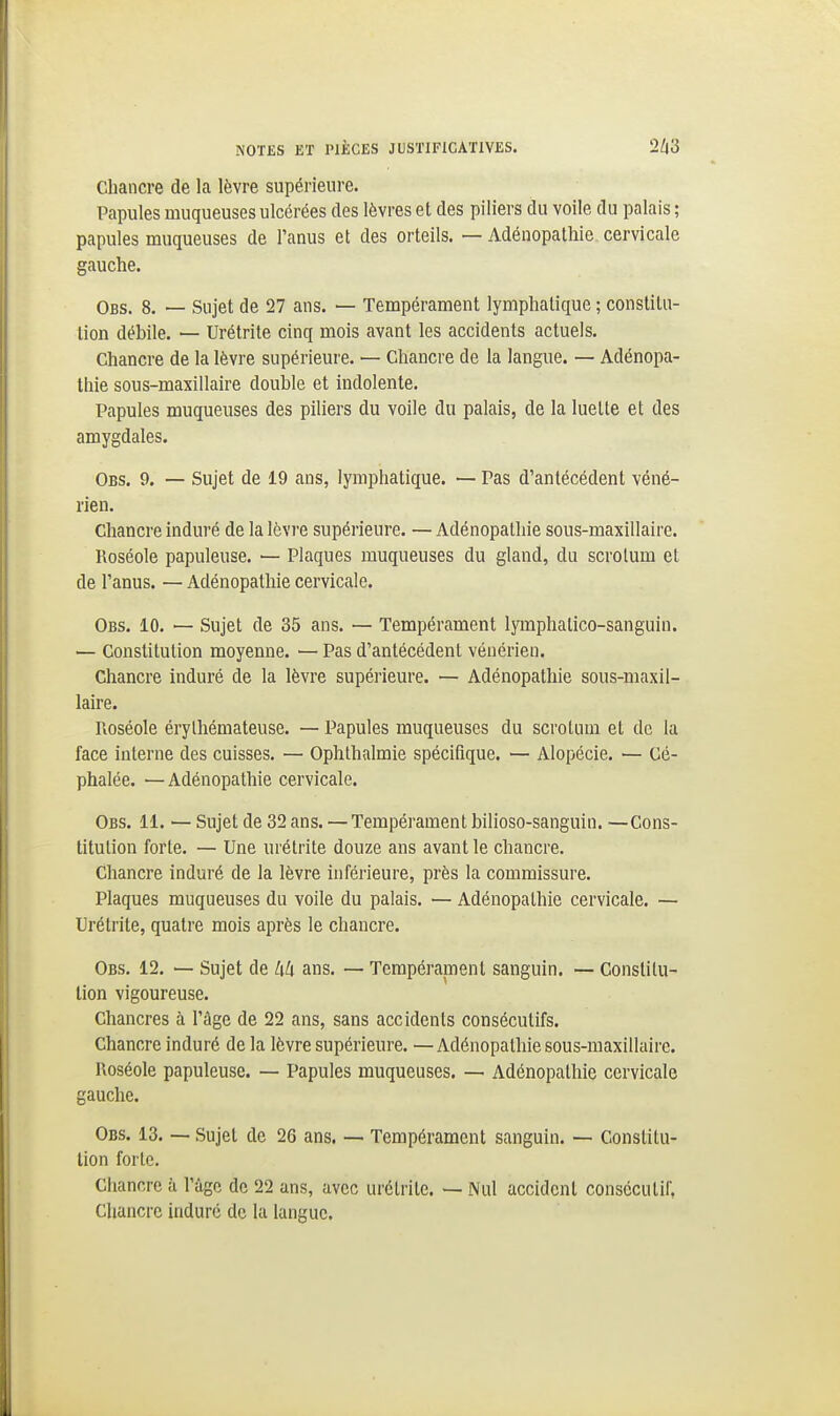 Chancre de la lèvre supérieure. Papules muqueuses ulcérées des lèvres et des piliers du voile du palais ; papules muqueuses de l'anus et des orteils. — Adénopathie cervicale gauche. Obs. 8. — Sujet de 27 ans. — Tempérament lymphatique ; constitu- tion débile. — Urétrite cinq mois avant les accidents actuels. Chancre de la lèvre supérieure. — Chancre de la langue. — Adénopa- thie sous-maxillaire double et indolente. Papules muqueuses des piliers du voile du palais, de la luette et des amygdales. Obs. 9. — Sujet de 19 ans, lymphatique. — Pas d'antécédent véné- rien. Chancre induré de la lèvre supérieure. — Adénopathie sous-maxillaire. Roséole papuleuse. — Plaques muqueuses du gland, du scrotum et de l'anus. — Adénopathie cervicale. Obs. 10. — Sujet de 35 ans. — Tempérament lymphatico-sanguin. — Constitution moyenne. — Pas d'antécédent vénérien. Chancre induré de la lèvre supérieure. — Adénopathie sous-maxil- laire. Roséole érylhémateuse. — Papules muqueuses du scrotum et de la face interne des cuisses. — Ophthalmie spécifique. — Alopécie. — Cé- phalée. — Adénopathie cervicale. Obs. 11. — Sujet de 32 ans. — Tempérament bilioso-sanguin. —Cons- titution forte. — Une urétrite douze ans avant le chancre. Chancre induré de la lèvre inférieure, près la commissure. Plaques muqueuses du voile du palais. — Adénopathie cervicale. — Urétrite, quatre mois après le chancre. Obs. 12. — Sujet de ans. — Tempérament sanguin. — Constitu- tion vigoureuse. Chancres à l'âge de 22 ans, sans accidents consécutifs. Chancre induré delà lèvre supérieure. —Adénopathie sous-maxillaire. Roséole papuleuse. — Papules muqueuses. — Adénopathie cervicale gauche. Obs. 13. — Sujet de 26 ans. — Tempérament sanguin. — Constitu- tion forte. Chancre à l'âge de 22 ans, avec urétrite. — Nul accident consécutif, Chancre induré de la langue.