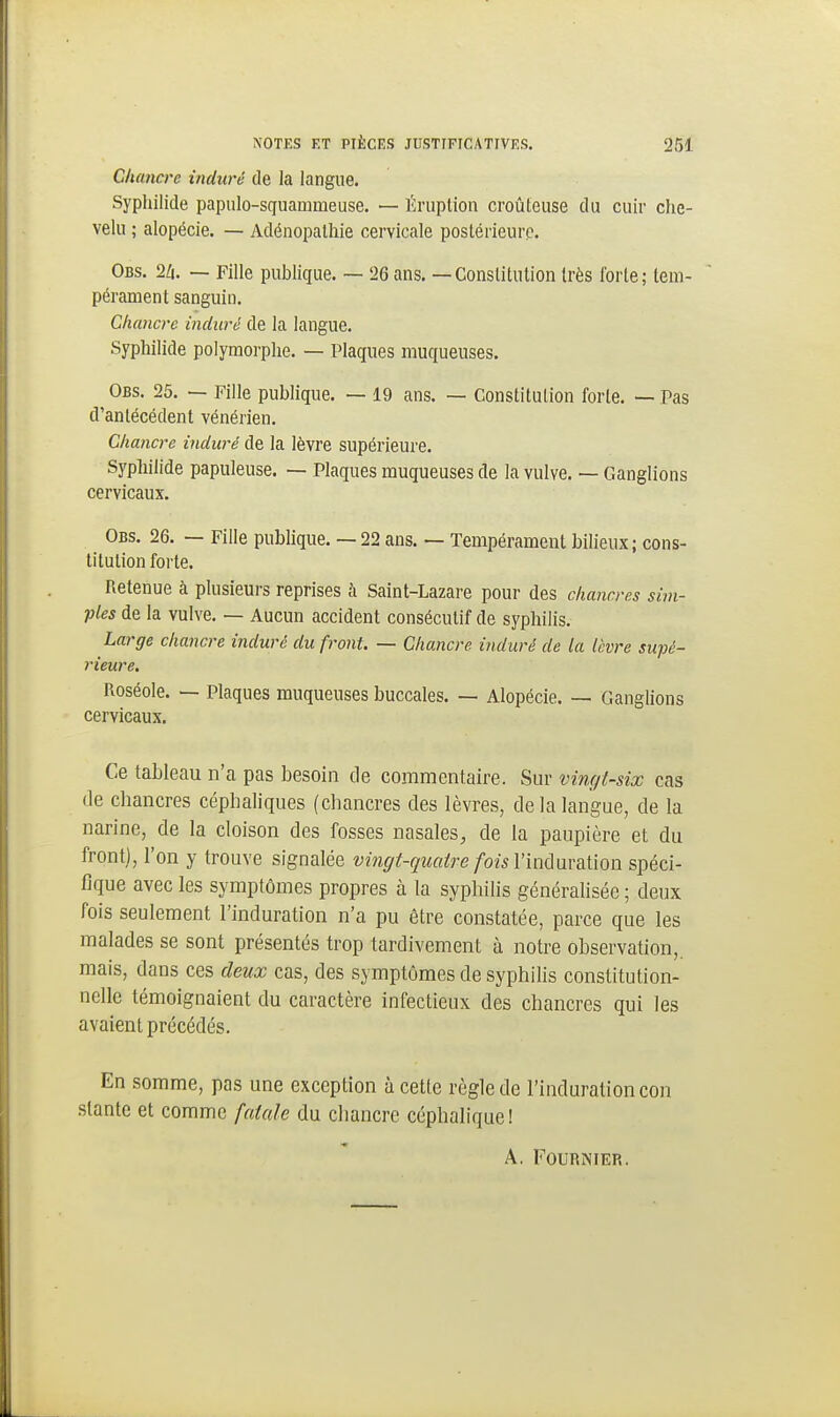 Chancre induré de la langue. Syphilide papiilo-squammeuse. — Ériiplion croûteuse du cuir che- velu ; alopécie. — Adénopatliie cervicale postérieure. Obs. 2Zi. — Fille publique. — 26 ans. — Constitution très forte; tem- pérament sanguin. Chancre induré de la langue. Syphilide polymorphe. — Plaques muqueuses. Obs. 25. — Fille publique. — 19 ans. — Constitution forte. — Pas d'antécédent vénérien. Chancre induré de la lèvre supérieure. Syphilide papuleuse. — Plaques muqueuses de la vulve. — Ganglions cervicaux. Obs. 26. — Fille pubhque. — 22 ans. — Tempérament bilieux; cons- titution forte. Retenue à plusieurs reprises h Saint-Lazare pour des chancres sim- ples de la vulve. — Aucun accident consécutif de syphilis. Large chancre induré du front. — Chancre induré de la lèvre supé- rieure. Roséole. —■ Plaques muqueuses buccales. — Alopécie. — Ganglions cervicaux. Ce tableau n'a pas besoin de commentaire. Sur vingt-six cas lie chancres céphaliques (chancres des lèvres, de la langue, de la narine, de la cloison des fosses nasales^ de la paupière et du front), l'on y trouve signalée vingt-quatre foisVindwdiilon spéci- fique avec les symptômes propres à la syphilis généralisée ; deux fois seulement l'induration n'a pu être constatée, parce que les malades se sont présentés trop tardivement à notre observation,, mais, dans ces deux cas, des symptômes de syphilis constitution- nelle témoignaient du caractère infectieux des chancres qui les avaient précédés. En somme, pas une exception à cette règle de l'induration con .slante et comme fatale du chancre céphalique!