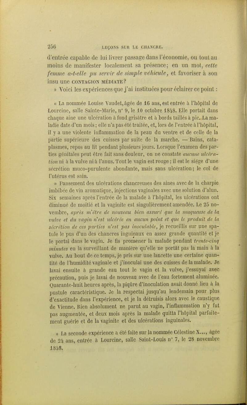 d'entrée capable de lui livrer passage dans l'économie, ou loulau moins de manifester localement sa présence; en un mot, cette femme a-t-elle pu servir de simple véhicule, et favoriser à son insu une contagion médiate? » Voici les expériences que j'ai instituées pour éclairer ce point : « La nommée Louise Vauclet,âgée de 16 ans, est entrée h rhôpilal de Lourcine, salle Sainte-Marie, n 9, le 10 octobre 18Zi8. Elle portait dans chaque aine une ulcération à fond grisâtre et à bords taillés à picLa ma- ladie date d'un mois; elle n'a pas été traitée, et, lors de l'entrée à l'hôpital, il y a une violente inflammation de la peau du ventre et de celle de la partie supérieure des cuisses par suite de la marche. — Bains, cata- plasmes, repos au lit pendant plusieurs jours. Lorsque l'examen des par- ties génitales peut être fait sans douleur, on ne constate aucune ulcéra- Lion ni à la vulve ni à l'anus. Tout le vagin est rouge ; il est le siège d'une sécrétion muco-purulente abondante, mais sans ulcération; le col de l'utérus est sain. » Pansement des ulcérations chancreuses des aines avec de la charpie imbibée de vin aromatique, injections vaginales avec une solution d'alun. Six semaines après l'entrée de la malade à l'hôpital, les ulcérations ont diminué de moitié et la vaginite est singulièrement amendée. Le 25 no- vembre, après m^êire de nouveau bien assuré que la muqueuse de la vulve et du vagin n'est ulcérée en aucun point et que le produit de la sécrétion de ces parties n'est pas Inoculable, je recueillis sur une spa- tule le pus d'un des chancres inguinaux en assez grande quantité et je le portai dans le vagin. Je tîs promener la malade pendant trente-cinq minutes en la surveillant de manière qu'elle ne portât pas la main à la vulve. Au bout de ce temps, je pris sur une lancette une certaine quan- tité de l'humidité vaginale et j'inoculai une des cuisses de la malade. Je lavai ensuite à grande eau tout le vagin et la vulve, j'essuyai avec précaution, puis je lavai de nouveau avec de l'eau fortement aluminée. Quarante-huit heures après, la piqûre d'inoculation avait donné lieu à la pustule caractéristique. Je la respectai jusqu'au lendemain pour plus d'exactitude dans l'expérience, et je la détruisis alors avec le caustique de Vienne. Rien absolument ne parut au vagin, l'inflammation n'y fui pas augmentée, et deux mois après la malade quitta l'hôpital parfaite- ment guérie et de la vaginite et des ulcérations inguinales. » La seconde expérience a été faite sur la nommée Célestine X..., àgéc de 2/1 ans, entrée à Lourcine, salle Saint-Louis n 7, le 28 novembre 18Zi8.