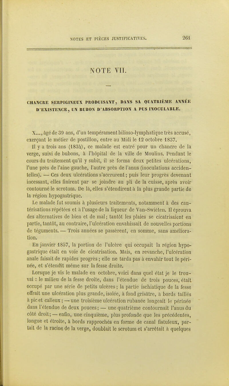 NOTE VIL OHANCBE SERPIGIIVEUX PRODUISAIVT, DAIVS SA QUATRIÈME AlVNÉE D'EXISTENCE, UIV BUBON D'ABSORPTION A PUS INOCULABLE. X..., âgé de 39 ans, d'un tempéramentbilioso-Iymphalique très accusé, exerçant le métier de postillon, entre au Midi le 12 octobre 1837. Il y a trois ans (183/i), ce malade est entré pour un chancre de la verge, suivi de bubons, à l'hôpital de la ville de Moulins. I^endant le cours du traitement qu'il y subit, il se forma deux petites ulcérations, l'une près de l'aine gauche, l'autre près de l'anus (inoculations acciden- telles). — Ces deux ulcérations s'accrurent; puis leur progrès devenant incessant, elles finirent par se joindre au pli de la cuisse, après avoir contourné le scrotum. De là, elles s'étendirent à la plus grande partie de la région hypogastrique. Le malade fut soumis à plusieurs traitements, notamment à des cau- térisations répétées et à l'usage de la liqueur de Van-Swiéten. Il éprouva des alternatives de bien et de mal ; tantôt les plaies se cicatrisaient en partie, tantôt, au contraire, l'ulcération envahissait de nouvelles portions de téguments. — Trois années se passèrent, en somme, sans améhora- tion. En janvier 1857, la portion de l'ulcère qui occupait la région hypo- gastrique était en voie de cicatrisation. Mais, en revanche, l'ulcération anale faisait de rapides progrès ; elle ne tarda pas à envahir tout le péri- née, et s'étendit même sur la fesse droite. Lorsque je vis le malade en octobre, voici dans quel état je le trou- vai : le milieu de la fesse droite, dans l'étendue de trois pouces, était occupé par une série de petits ulcères ; la partie ischiatique de la fesse offrait une ulcération plus grande, isolée, à fond grisâtre, à bords taillés à pic et calleux; —une troisième ulcération rubanée longeait le périnée dans l'étendue de deux pouces; — une quatrième contournait l'anus du côté droit; —enfin, une cinquième, plus profonde que les précédentes, longue et étroite, à bords rapprochés en forme de canal flsluleux, par- lait de la racine de la verge, doublait le scrotum et s'arrêtait h quelques