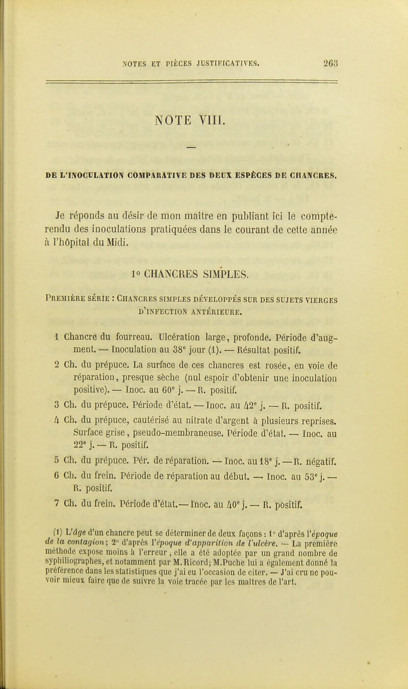 NOTE VIII. DE L'IIVOCULATIOIV COMPARATIVE: DES DEUX ESPÈCES DE CHAIVCRES. Je réponds au désir de mon maître en publiant ici le compte- rendu des inoculations pratiquées dans le courant de cette année à l'hôpital du Midi. 10 CHANCRES SIMPLES. Première série : Chancres simples développés sdr des sujets vierges d'infection antérieure. 1 Chancre du fourreau. Ulcération large, profonde. Période d'aug- ment. — Inoculation au 38° jour (1). — Résultat positif. 2 Ch. du prépuce. La surface de ces chancres est rosée, en voie de réparation, presque sèche (nul espoir d'obtenir une inoculation positive). — Inoc. au 60° j. — R. positif. 3 Ch. du prépuce. Période d'état. — Inoc. au 1x2 j. — R. positif. h Ch. du prépuce, cautérisé au nitrate d'argent à plusieurs reprises. Surface grise, pseudo-membraneuse. Période d'état. — Inoc. au 22' j. — R. positif. 5 Ch. du prépuce. Pér. de réparation. — Inoc. aulS j. — R. négatif. 6 Ch. du frein. Période de réparation au début. — Inoc. au 53° j.— R. positif. 7 Ch. du frein. Période d'état.—Inoc. au AO°j.— R. positif. fl) h'ûge d'un chancre peut se déterminer de deux façons : 1° d'après Vépoque de la contagion; 2 d'après l'époque d'apparition de l'ulcère. — La première métliode expose moins k l'erreur, elle a été adoptée par un grand nombre de syphiliographes, et notamment par M.Ricord; M.Puche lui a également donné la préférence dans les statistiques que j'ai eu l'occasion de citer. — J'ai cru ne pou- voir mieux faire que de suivre la voie tracée par les maîtres de l'art.