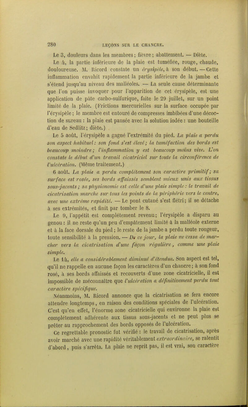 Le 3, douleurs dans les membres ; fièvre ; abattement. — Diète. Le /i, la pai lle inférieure de la plaie est tuméfiée, rouge, chaude, douloureuse. M. Ricord constate un érysipèle,b. son début.—Cette inflammation envahit rapidement la partie inférieure de la jambe et s'étend jusqu'au niveau des malléoles. ■— La seule cause déterminante que l'on puisse invoquer pour l'apparition de cet érysipèle, est une application de pâte carbo-sulfurique, faite le 29 juillet, sur un point limité de la plaie. (Frictions mercurielles sur la surface occupée par Térysipèle ; le membre est entouré de compresses imbibées d'une décoc- tion de sureau : la plaie est pansée avec la solution iodée : une bouteille d'eau de Sedlitz ; diète. ) Le 5 août, l'érysipèle a gagné l'extrémité du pied. La plaie a perdu son aspect habituel: son fond s'est élevé ; la tuméfaction des bords est beaucoup moindre; l'inflammation y est beaucoup moins vive. Von constate le début d'un travail cicatriciel sur toute la circonférence de l'ulcération. (Même traitement.) 6 août. La plaie a perdu complètement son caractère primitif; sa surface est rosée, ses bords affaissés semblent mieux unis aux tissus sous-jacents ; sa physionomie est celle d'une plaie simple : le travail de cicatrisation marche sur tous les points de la périphérie vers le centre, avec une extrême rapidité. — Le pont cutané s'est flétri ; il se détache à ses extrémités, et finit par tomber le 8. Le 9, l'appétit est complètement revenu; l'érysipèle a disparu au genou : il ne reste qu'un peu d'empâtement limité à la malléole externe et à la face dorsale du pied ; le reste de la jambe a perdu toute rougeur, toute sensibilité à la pression. — De ce jour, la plaie ne cessa de mar- cher vers la cicatrisation d'une façon régulière, comme une plaie simple. Le lli, elle a considérablement diminué d'étendue. Son aspect est tel, qu'il ne rappelle en aucune façon les caractères d'un chancre; à son fond rosé, à ses bords afl'aissés et recouverts d'une zone cicatricielle, il est impossible de méconnaître que l'ulcération a définitivement perdu tout caractère spécifique. Néanmoins, M. Ricord annonce que la cicatrisation se fera encore attendre longtemps, en raison des conditions spéciales de l'ulcération. C'est qu'en efl'et, l'énorme zone cicatricielle qui environne la plaie est complètement adhérente aux tissus sous-jacents et ne peut plus se prêter au rapprochement des bords opposés de l'ulcération. Ce regrettable pronostic fut vérifié : le travail de cicatrisation, après avoir marché avec une rapidité véritablement extraordinaire, se ralentit d'abord, puis s'arrêta. La plaie ne reprit pas, il est vrai, son caractère