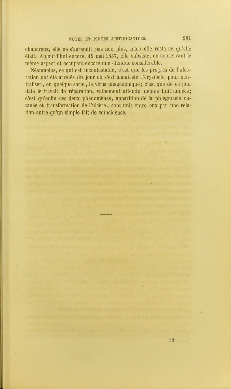 chancreux, elle ne s'agrandit pas non plus, mais elle resta ce qu'elle était. Aujourd'hui encore, 12 mai 1857, elle subsiste, en conservant le même aspect et occupant encore une étendue considérable. Néanmoins, ce qui est incontestable, c'est que les progrès de l'ulcé- ration ont été arrêtés du jour où s'est manifesté l'érysipèle pour neu- traliser, en quelque sorte, le virus phagédénique; c'est que de ce jour date le travail de réparation, vainement attendu depuis huit années; c'est qu'enfin ces deux phénomènes, apparition de la phlegmasie cu- tanée et transformation de l'ulcère, sont unis entre eux par une rela- tion autre qu'un simple fait de coïncidence. 18