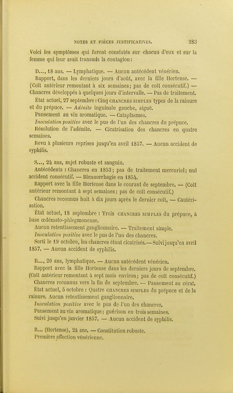 Voici les symptômes qui furent constatés sur chacun d'eux et sur la femme qui leur avait transmis la contagion : D..., 18 ans. — Lymphatique. — Aucun antécédent vénérien. Rapport, dans les derniers jours d'août, avec la fille Ilortense. — (Coït antérieur remontant à six semaines; pas de coït consécutif.) — Chancres développés à quelques jours d'intervalle. — Pas de traitement. État actuel, 27 septembre : Cinq chancres simples types de la rainure et du prépuce. — Adénite inguinale gauche, aiguë. Pansement au vin aromatique. — Cataplasmes. Inoculation positive avec le pus de l'un des chancres du prépuce. Résolution de l'adénite. — Cicatrisation des chancres en quatre semaines. Revu à plusieurs reprises jusqu'en avril 1857. — Aucun accident de syphilis. S..., 1k ans, sujet robuste et sanguin. Antécédents : Chancres en 1853; pas de traitement mercuriel; nul accident consécutif. — Blennorrhagie en 185Zt. Rapport avec la fille I-Iortense dans le courant de septembre. — (Coït antérieur remontant à sept semaines; pas de coït consécutif.) Chancres reconnus huit à dix jours après le dernier coït, — Cautéri- sation. État actuel, 18 septembre : Trois chancres simples du prépuce, à base œdémato-phlegmoneuse. Aucun retentissement ganghonnaire. — Traitement simple. Inoculation positive avec le pus de l'un des chancres. Sorti le 19 octobre, les chancres étant cicatrisés.—Suivijusqu'en avril 1857. — Aucun accident de syphilis. B..., 20 ans, lymphatique. — Aucun antécédent vénérien. Rapport avec la fille Ilortense dans les derniers jours de septembre. (Coït antérieur remontant à sept mois environ; pas de coït consécutif.) Chancres reconnus vers la fin de septembre. — Pansement au cérat. État actuel, 5 octobre : Quatre chancres simples du prépuce et de la rainure. Aucun retentissement ganglionnaire. Inoculation positive avec le pus de l'un des chancres. Pansement au vin aromatique; guérison en trois semaines. Suivi jusqu'en janvier 1857. — Aucun accident de syphilis. R... (Ilortense), 2lx ans. — Constitution robuste. Première affection vénérienne.