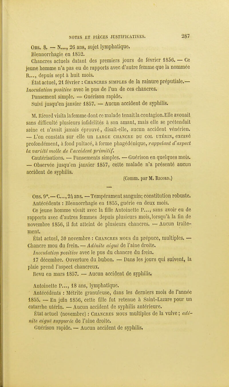 Obs. 8. — N..., 26 ans, sujet lymphatique. Blenuorrhagie en 1852. Chancres actuels datant des premiers jours de février 1856. — Ce jeune homme n'a pas eu de rapports avec d'autre feinme que la nommée R..., depuis sept à huit mois. État actuel, 21 février : Chancres simples de la rainure préputiale.— Inoculation -positive avec le pus de l'un de ces chancres. Pansement simple. — Guérison rapide. wSuivi jusqu'en janvier 1857. — Aucun accident de syphilis. M. Ricord visita lafemme dont ce malade tenait la contagion.Elle avouait sans difficulté plusieurs infidélités à son amant, mais elle se prétendait saine et n'avait jamais éprouvé, disait-elle, aucun accident vénérien. — L'on constata sur elle un large chancre du col utérin, excavé profondément, à fond pultacé, à forme phagédénique, rappelant d'aspect la variété molle de l'accident primitif. Cautérisations. — Pansements simples, — Guérison en quelques mois. — Observée jusqu'en janvier 1857, cette malade n'a présenté aucun accident de syphilis. (Comm. par M. Ricord.) Obs. 9*. — C...,24 ans. —Tempérament sanguin; constitution robuste. Antécédents : Blennorrhagie en 1855, guérie en deux mois. Ce jeune homme vivait avec la fille Antoinette P..., sans avoir eu de rapports avec d'autres femmes depuis plusieurs mois, lorsqu'à la fin de novembre 1856, il fut atteint de plusieurs chancres. — Aucun traite- ment. État actuel, 30 novembre : Chancres mous du prépuce, multiples. — Chancre mou du frein. — Adénite aiguë de l'aine droite. Inoculation positive avec le pus du chancre du frein. 17 décembre. Ouverture du bubon. — Dans les jours qui suivent, la plaie prend l'aspect chancreux. Revu en mars 1857. — Aucun accident de syphilis. Antoinette P..., 18 ans, lymphatique. Antécédents : Métrite granuleuse, dans les derniers mois de l'année 1855. — En juin 1856, celte fille fut retenue à Saint-Lazare pour un catarrhe utérin. — Aucun accident de syphilis antérieure. État actuel (novembre) : Chancres mous multiples de la vulve ; adé- nite aiguë suppurée de l'aine droite. Guérison rapide. •— Aucun accident de syphilis.