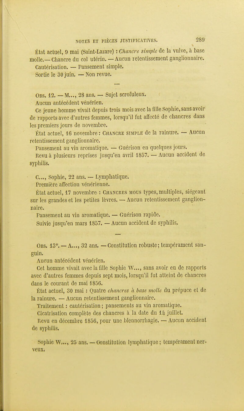 État actuel, 9 mai (Saint-Lazare) : Chancre simple de la vulve, à base molle.—Chancre du col utérin. — Aucun retentissement ganglionnaire. Cautérisation. — Pansement simple. Sortie le 30 juin. — Non revue. Obs. 12. — M..., 28 ans. — Sujet scrofuleux. Aucun antécédent vénérien. Ce jeune homme vivait depuis trois mois avec la fille Sophie, sans avoir de rapports avec d'autres femmes, lorsqu'il fut affecté de chancres dans les premiers jours de novembre. État actuel, 16 novembre : Chancre simple de la rainure. — Aucun retentissement ganglionnaire. Pansement au vin aromatique. — Guérison en quelques jours. Revu à plusieurs reprises jusqu'en avril 1857. — Aucun accident de sypliilis. C..., Sophie, 22 ans. — Lymphatique. Première affection vénérienne. État actuel, 17 novembre : Chancres mous types, multiples, siégeant sur les grandes et les petites lèvres. — Aucun retentissement ganglion- naire. Pansement au vin aromatique. — Guérison rapide. Suivie jusqu'en mars 1857. — Aucun accident de syphilis. Obs. 13*. —a..., 32 ans. — Constitution robuste; tempérament san- guin. Aucun antécédent vénérien. Cet homme vivait avec la fille Sophie W..., sans avoir eu de rapports avec d'autres femmes depuis sept mois, lorsqu'il fut atteint de chancres dans le courant de mai i 856. État actuel, 30 mai : Quatre chancres à base molle du prépuce et de la rainure. — Aucun retentissement ganghonnairo. Traitement : cautérisation ; pansements au vin aromatique. Cicatrisation complète des chancres à la date du 1/i juillet. Revu en décembre 1856, pour une blennorrhagie. — Aucun accident de syphilis. Sophie W..., 25 ans. — Oonslilulion lymphatique; tempérament ner- veux.