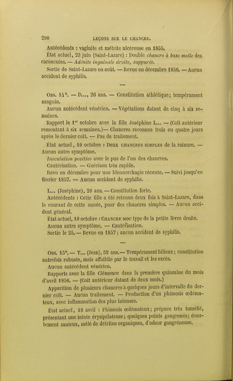 Antécédents : vaginite et métrile ulcéreuse en 1855. État actuel, 23 juin (Saint-Lazare) : Double chancre h base molle des caroncules. — Adénite inguinale droite, suppurée. Sortie de Saint-Lazare en août. — Revue en décembre 1856. — Aucun accident de syphilis. Obs. lli*. —-D..., 26 ans. — Constitution athlétique; tempérament sanguin. Aucun antécédent vénérien. —Végétations datant de cinq à six se- maines. Rapport le 1 octobre avec la fille Joséphine L... — (Coït antérieur remontant à six semaines.)— Chancres reconnus trois ou quatre jours après le dernier coït. — Pas de traitement. État actuel, 10 octobre : Deux chancres simples de la rainure. — Aucun autre symptôme. Inoculation positive avec le pus de l'un des chancres. Cautérisation. — Guérison très rapide. Revu en décembre pour une blennorrhagie récente. — Suivi jusqu'en février 1857. ~ Aucun accident de syphilis. L... (Joséphine), 20 ans. — Constitution forte. Antécédents : Cette fille a été retenue deux fois à Saint-Lazare, dans le courant de cette année, pour des chancres simples. — Aucun acci- dent général. État actuel, 10 octobre : Chancre mou type de la petite lèvre droite. Aucun autre symptôme. — Cautérisation. Sortie le 25. — Revue en 1857 ; aucun accident de syphihs. Obs. 15*.— T... (Jean), 52 ans.—Tempérament bilieux; constitution autrefois robuste, mais affaiblie par le travail et les excès. Aucun antécédent vénérien. Rapports avec la fille Clémence dans la première quinzaine du mois d'avril 1856. — (Coït antérieur datant de deux mois.) Apparition de plusieurs chancres h quelques jours d'intervalle du der- nier coït. — Aucun traitement. — Production d'un phimosis œdéma- teux, avec inflammation des plus intenses. État actuel, 18 avril : Phimosis œdémateux; prépuce très tuméfié, présentant une teinte érysipélateuse; quelques points gangrenés; écou- lement sanieux, môlé de détritus organiques, d'odeur gangréneusc.