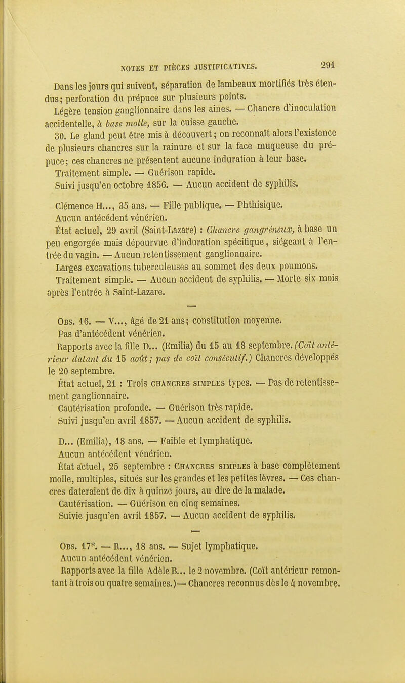 Dans les jours qui suivent, séparation de lambeaux mortifiés très éten- dus; perforation du prépuce sur plusieurs points. Légère tension ganglionnaire dans les aines. — Chancre d'inoculation accidentelle, a base molle, sur la cuisse gauche. 30. Le gland peut être mis à découvert ; on reconnaît alors l'existence de plusieurs chancres sur la rainure et sur la face muqueuse du pré- puce; ces chancres ne présentent aucune induration à leur base. Traitement simple. — Guérison rapide. Suivi jusqu'en octobre 1856. — Aucun accident de syphilis. Clémence H..., 35 ans. — Fille publique. — Phthisique. Aucun antécédent vénérien. État actuel, 29 avril (Saint-Lazare) : Chancre gangréneux, à base un peu engorgée mais dépourvue d'induration spécifique, siégeant à l'en- trée du vagin. — Aucun retentissement ganglionnaire. Larges excavations tuberculeuses au sommet des deux poumons. Traitement simple. — Aucun accident de syphilis. — Morte six mois après l'entrée à Saint-Lazare. Obs. 16. — V..., âgé de 21 ans; constitution moyenne. Pas d'antécédent vénérien. Rapports avec la fille D... (Emilia) du 15 au 18 septembre. (Coït anté- rieur datant du 15 août; pas de coït consécutif.) Chancres développés le 20 septembre. État actuel, 21 : Trois chancres simples types. — Pas de retentisse- ment ganglionnaire. Cautérisation profonde. — Guérison très rapide. Suivi jusqu'en avril 1857. — Aucun accident de syphilis. D... (Emilia), 18 ans. — Faible et lymphatique. Aucun antécédent vénérien. État actuel, 25 septembre : Chancres simples à base complètement molle, multiples, situés sur les grandes et les petites lèvres. — Ces chan- cres dateraient de dix à quinze jours, au dire de la malade. Cautérisation. — Guérison en cinq semaines. Suivie jusqu'en avril 1857. ~ Aucun accident de syphilis. Obs. 17*. — R..., 18 ans. — Sujet lymphatique. Aucun antécédent vénérien. Rapports avec la fille Adèle B... le 2 novembre. (Coït antérieur remon- tant à trois ou quatre semaines.)-— Chancres reconnus dès le !\ novembre.