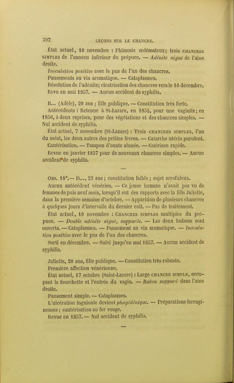 État ncluel, 10 novembre : Phimosis œdémateux; trois cuancres SIMPLES de l'anneau inférieur du prépuce. — Adénite aiguë de l'aine droite. Inoculation positive avec le pus de l'un des chancres. Pansements au vin aromatique. — Cataplasmes. Résolution de l'adénite; cicatrisation des chancres vers le 10 décembre. Revu en mai 1857. — Aucun accident de syphilis. B... (Adèle), 20 ans ; fille publique. — Constitution très forte. Antécédents : Retenue à St-Layare, en 185Zi, pour une vaginite; en 1856, à deux reprises, pour des végétations et des chancres simples. — Nul accident de syphilis. État actuel, 7 novembre (St-Lazare) : Trois chancres simples, l'un du méat, les deux autres des petites lèvres. — Catarrhe utérin purulent. Cautérisation. — Tampon d'ouate alunée. — Guérison rapide. Revue en janvier 1857 pour de nouveaux chancres simples.— Aucun accidenfde syphilis. Obs. 18*.— D..., 22 ans ; constitution faible ; sujet scrofuleux. Aucun antécédent vénérien. — Ce jeune homme n'avait pas vu de femmes de puis neuf mois, lorsqu'il eut des rapports avec la fille Juliette, dans la première semaine d'octobre. —Apparition de plusieurs chancres à quelques jours d'intervalle du dernier coït. — Pas de traitement. État actuel, 10 novembre : Chancres simples multiples du pré- puce. — Double adénite aigu'c, swçpurée. — Les deux bubons sont ouverts. — Cataplasmes. — Pansement au vin aromatique. — Inocula- tion positive avec le pus de l'un des chancres. Sorti en décembre. — Suivi jusqu'en mai 1857. — Aucun accident de syphilis. Juliette, 20 ans, fille pubhque. — Constitution très robuste. Première affection vénérienne. État actuel, 17 octobre (Saint-Lazare) : Large chancre simple, occu- pant la fourchette et l'entrée du vagin. — Bubon suppuré dans l'aine droite. Pansement simple. — Cataplasmes. L'ulcération inguinale devient plmgcdéniquc. — Préparations ferrugi- neuses ; cautérisation au fer rouge. Revue en 1857. — Nul accident de syphilis.