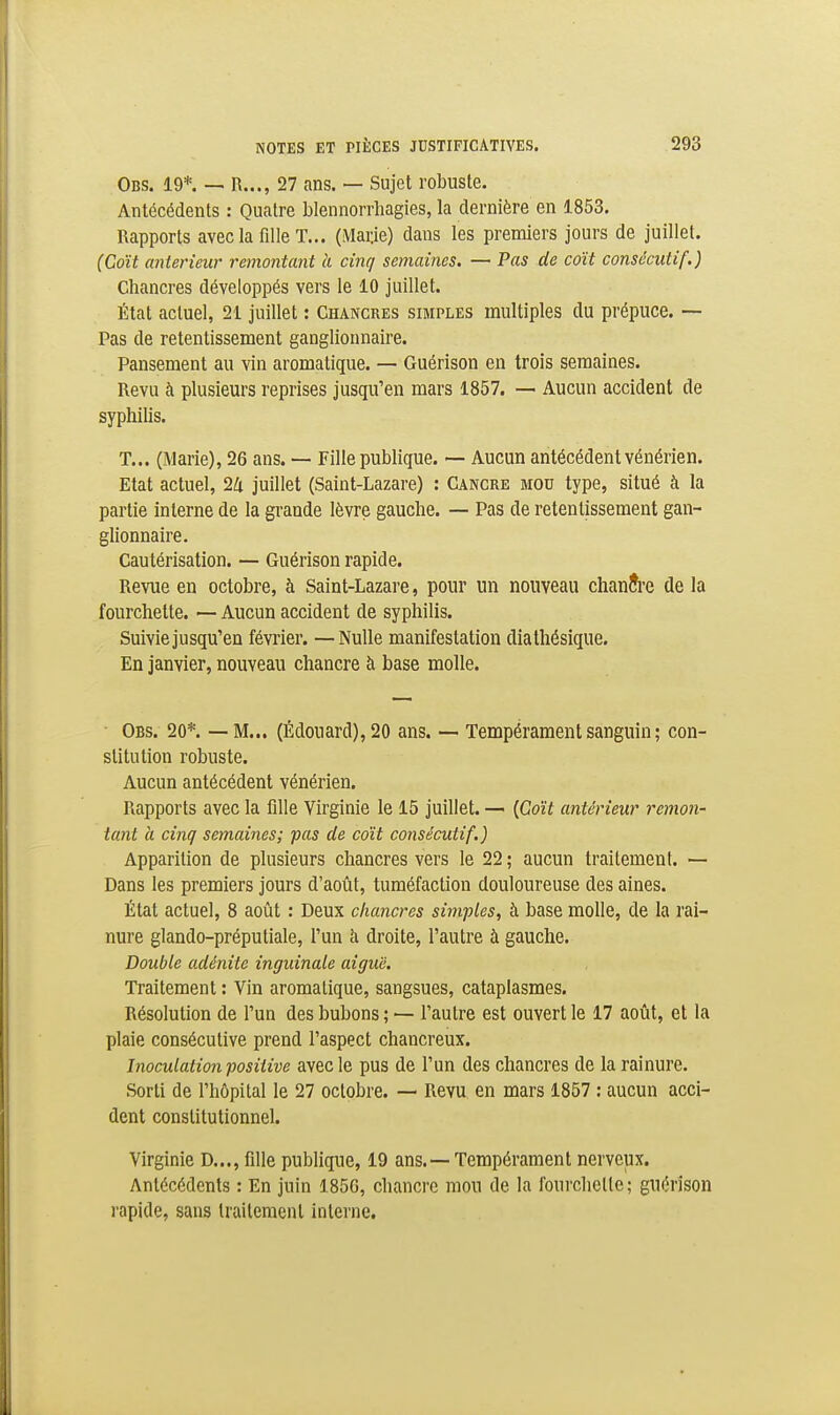 Obs. 19*. — R..., 27 ans. — Sujet robuste. Antécédents : Quatre blennorrliagies, la dernière en 1853, Rapports avec la fille T... (Marie) dans les premiers jours de juillet. (Coït antérieur remontant à cinq semaines. — Pas de coït consécutif.) Chancres développés vers le 10 juillet. État actuel, 2i juillet : Chancres simples multiples du prépuce. — Pas de retentissement ganglionnaire. Pansement au vin aromatique. — Guérison en trois semaines. Revu à plusieurs reprises jusqu'en mars 1857. — Aucun accident de syphilis. T... (Marie), 26 ans. — Fille publique. ~ Aucun antécédent vénérien. Etat actuel, 2Zi juillet (Saint-Lazare) : Cancre mou type, situé à la partie interne de la grande lèvre gauche. — Pas de retentissement gan- glionnaire. Cautérisation. — Guérison rapide. Revue en octobre, à Saint-Lazare, pour un nouveau chanîi'e de la fourchette. — Aucun accident de syphilis. Suivie jusqu'en février. —Nulle manifestation diathésique. En janvier, nouveau chancre à base molle. ■ Obs. 20*. — M... (Édouard),20 ans. — Tempérament sanguin ; con- stitution robuste. Aucun antécédent vénérien. Rapports avec la fille Virginie le 15 juillet. — {Coït antérieur remon- tant à cinq semaines; pas de coït consécutif.) Apparition de plusieurs chancres vers le 22 ; aucun traitement. — Dans les premiers jours d'août, tuméfaction douloureuse des aines. État actuel, 8 août : Deux chancres simples, à base molle, de la rai- nure glando-préputiale, l'un h droite, l'autre à gauche. Double adénite inguinale aiguë. Traitement : Vin aromatique, sangsues, cataplasmes. Résolution de l'un des bubons ; — l'autre est ouvert le 17 août, et la plaie consécutive prend l'aspect chancreux. Inoculation positive avec le pus de l'un des chancres de la rainure. Sorti de l'hôpital le 27 octobre. — Revu en mars 1857 : aucun acci- dent constitutionnel. Virginie D..., fille publique, 19 ans.—Tempérament nerveux. Antécédents : En juin 185G, chancre mou de la fourchette; guérison rapide, sans traitement interne.