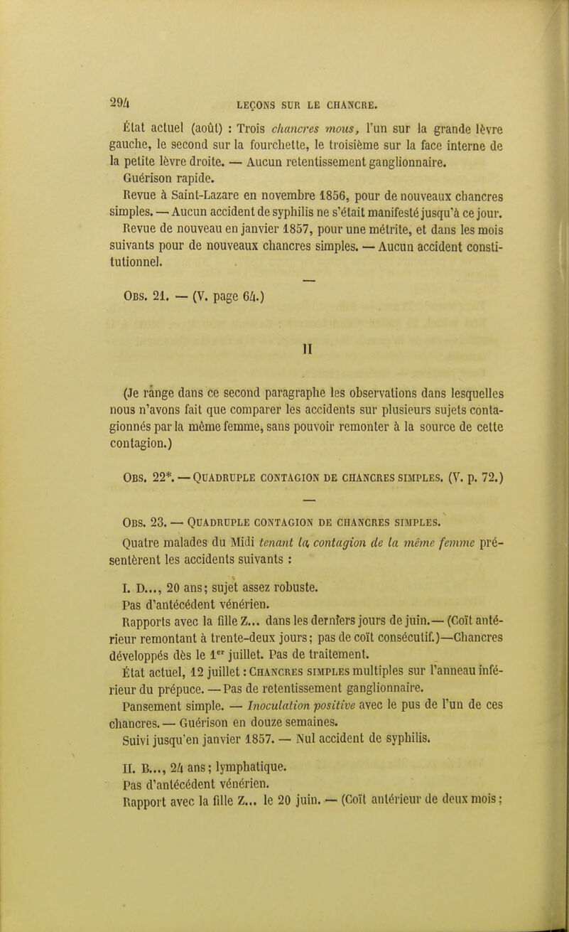 Élat actuel (août) : Trois chancres mous, l'un sur la grande lèvre gauche, le second sur la fourchette, le troisième sur la face interne de la petite lèvre droite. — Aucun retentissement ganglionnaire. Guérison rapide. Revue à Saint-Lazare en novembre 1856, pour de nouveaux chancres simples. — Aucun accident de syphilis ne s'était manifesté jusqu'à ce jour. Revue de nouveau en janvier 1857, pour une métrite, et dans les mois suivants pour de nouveaux chancres simples. — Aucun accident consti- tutionnel. Obs. 21. — (V. page 6A.) II (Je range dans ce second paragraphe les observations dans lesquelles nous n'avons fait que comparer les accidents sur plusieurs sujets conta- gionnés par la même femme, sans pouvoir remonter à la source de cette contagion.) Obs. 22*. — Quadruple contagion de chancres simples. (V. p. 72.) Obs. 23. — Quadruple contagion de chancres simples. Quatre malades du Midi tenant la, contagion de la même femme pré- sentèrent les accidents suivants : I. D..., 20 ans; sujet assez robuste. Pas d'antécédent vénérien. Rapports avec la fille Z... dans les dernîers jours de juin.— (Coït anté- rieur remontant à trente-deux jours; pas de coït consécutif.)—Chancres développés dès le 1 juillet. Pas de traitement. État actuel, 12 juillet : Chancres simples multiples sur l'anneau infé- rieur du prépuce. — Pas de retentissement ganglionnaire. Pansement simple. — Inoculation positive avec le pus de l'un de ces chancres. — Guérison en douze semaines. Suivi jusqu'en janvier 1857. — Nul accident de syphilis. II. B..., 2ii ans ; lymphatique. Pas d'antécédent vénérien. Rapport avec la fille Z... le 20 juin. — (Coït antérieur de deux mois ;