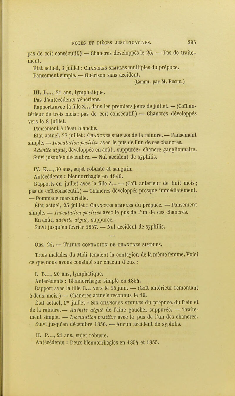 pas de coït conséculif.) — Chancres développés le 25. — Pas de traite- ment. État actuel, 3 juillet : Chancres simples multiples du prépuce. Pansement simple. — Guérison sans accident. (Comm. par M. Poche.) III. L..., 21 ans, lymphatique. Pas d'antécédents vénériens. Rapports avec la fille Z... dans les premiers jours de juillet. — (Coït an- térieur de trois mois ; pas de coït consécutif.) — Chancres développés vers le 8 juillet. Pansement à l'eau blanche. État actuel, 27 juillet : Chancres simples de la rainure. — Pansement simple. — Inoculation positive avec le pus de l'un de ces chancres. Adénite aiguë, développée en août, suppurée ; chancre ganglionnaire. Suivi jusqu'en décembre.-— Nul accident de syphilis. IV. K..., 30 ans, sujet robuste et sanguin. Antécédents : blennorrhagie en 18/i6. Rapports en juillet avec la fille Z... — (Coït antérieur de huit mois ; pas de coït consécutif.) — Chancres développés presque immédiatement. — Pommade mercurielle. État actuel, 25 juillet : Chancres simples du prépuce. — Pansement simple. — Inoculation positive avec le pus de l'un de ces chancres. En août, adénite aiguë, suppurée. Suivi jusqu'en février 1857. — Nul accident de syphilis. Obs. 2Zi. — Triple contagion de chancres simples. Trois malades du Midi tenaient la contagion de la même femme. Voici ce que nous avons constaté sur chacun d'eux : I. B..., 20 ans, lymphatique. Antécédents : Blennorrhagie simple en 185Zi. Rapport avec la fille C... vers le 15 juin. — (Coït antérieur remontant à deux mois.) — Chancres actuels reconnus le 19. État actuel, 1 juillet : Six chancres simples du prépuce, du frein et de la rainure. — Adénite aiguë de l'aine gauche, suppurée. — Traite- ment simple. — Inoculation positive avec le pus de l'un des chancres. Suivi jusqu'en décembre 1856. — Aucun accident de syphilis. II. P..., 21 ans, sujet robuste. Antécédents : Deux blennorrhagies en 185/i et 1855.