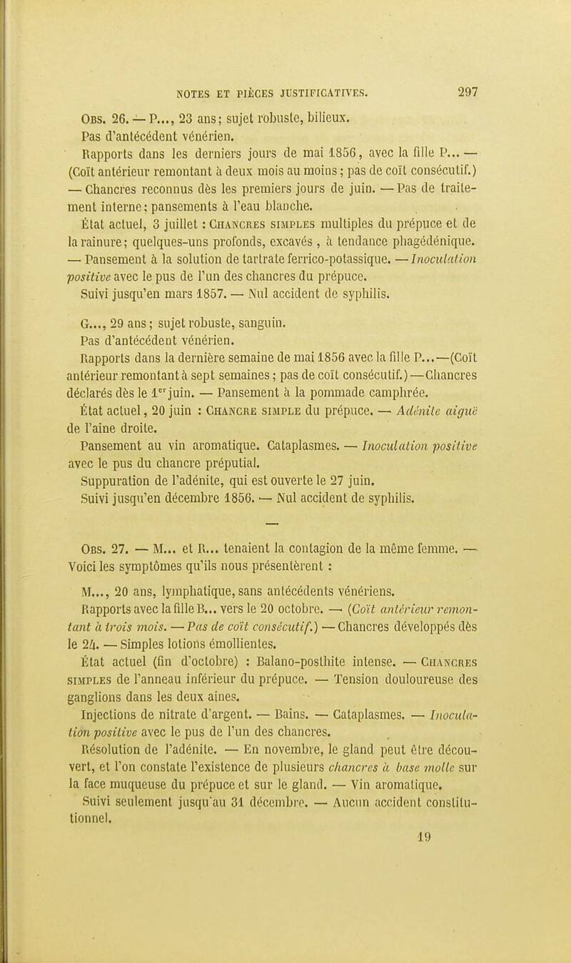 Obs. 26. — p..., 23 ans; sujet rbbusle, bilieux. Pas d'antécédent vénérien. Rapports dans les derniers jours de mai 1856, avec la fille P... — (Coït antérieur remontant à deux mois au moins ; pas de coït consécutif.) — Chancres reconnus dès les premiers jours de juin. —Pas de traite- ment interne; pansements à l'eau blanche. État actuel, 3 juillet : Chancres simples multiples du prépuce et de la rainure; quelques-uns profonds, excavés , à tendance phagédénique. — Pansement à la solution de tartrate ferrico-potassique. —Inoculation positive avec le pus de l'un des chancres du prépuce. Suivi jusqu'en mars 1857. — Nul accident de syphilis. G..., 29 ans; sujet robuste, sanguin. Pas d'antécédent vénérien. Rapports dans la dernière semaine de mai 1856 avec la fille P...—(Coït antérieur remontant à sept semaines ; pas de coït consécutif.)—Chancres déclarés dès le ljuin. — Pansement à la pommade camphrée. État actuel, 20 juin : Chancre simple du prépuce. — Adcnile aiguë de l'aine droite. Pansement au vin aromatique. Cataplasmes. — Inoculation positive avec le pus du chancre préputial. Suppuration de l'adénite, qui est ouverte le 27 juin. Suivi jusqu'en décembre 1856. — Nul accident de syphihs. Obs. 27. — M... et R... tenaient la contagion de la même femme. — Voici les symptômes qu'ils nous présentèrent : M..., 20 ans, lymphatique, sans antécédents vénériens. Rapports avec la filleB... vers le 20 octobre. —^ {Coït antérieur remon- tant il trois mois. — Pas de coït consécutif.) — Chancres développés dès le 2Zi. —Simples lotions émollientes. État actuel (fin d'octobre) : Balano-posthite intense. — Chancres SIMPLES de l'anneau inférieur du prépuce. — Tension douloureuse des ganglions dans les deux aines. Injections de nitrate d'argent. — Bains. — Cataplasmes. — Inocula- lion positive avec le pus de l'un des chancres. Résolution de l'adénite. — En novembre, le gland peut ùlre décou- vert, et l'on constate l'existence de plusieurs chancres ii base molle sur la face muqueuse du prépuce et sur le gland. — Vin aromatique. Suivi seulement jusqu'au 31 décembre. — Aucim accident constitu- tionnel. 19