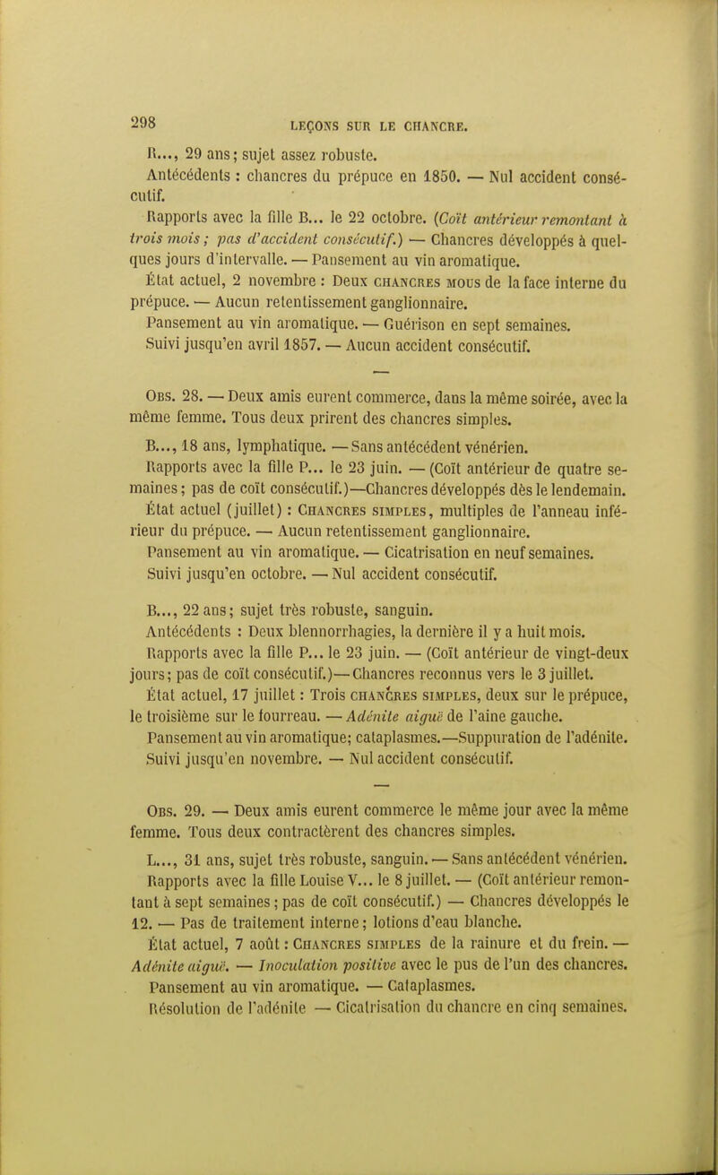 R..., 29 ans; sujet assez robuste. Antécédents : chancres du prépuce en 1850. — Nul accident consé- cutif. Rapports avec la fille B... le 22 octobre. {Coït antérieur remontant à trois mois ; pas d'accident consécutif.) ■— Chancres développés à quel- ques jours d'intervalle.— Pansement au vin aromatique. État actuel, 2 novembre : Deux chancres mous de la face interne du prépuce. — Aucun retentissement ganglionnaire. Pansement au vin aromatique. — Guérison en sept semaines. Suivi jusqu'en avril 1857. — Aucun accident consécutif. Obs. 28. — Deux amis eurent commerce, dans la même soirée, avec la même femme. Tous deux prirent des chancres simples. B..., 18 ans, lymphatique. —Sans antécédent vénérien. Rapports avec la fille P... le 23 juin. — (Coït antérieur de quatre se- maines; pas de coït consécutif.)—Chancres développés dès le lendemain. État actuel (juillet) : Chancres simples, multiples de l'anneau infé- rieur du prépuce. — Aucun retentissement ganglionnaire. Pansement au vin aromatique. — Cicatrisation en neuf semaines. Suivi jusqu'en octobre. — Nul accident consécutif. B..., 22 ans; sujet très robuste, sanguin. Antécédents : Deux blennorrhagies, la dernière il y a huit mois. Rapports avec la fille P... le 23 juin. — (Coït antérieur de vingt-deux jours; pas de coït consécutif.)—Chancres reconnus vers le 3 juillet. État actuel, 17 juillet : Trois chancres simples, deux sur le prépuce, le troisième sur le fourreau. — Adénite aiguë de l'aine gauche. Pansement au vin aromatique; cataplasmes.—Suppuration de l'adénite. Suivi jusqu'en novembre. — Nul accident consécutif. Obs. 29. — Deux amis eurent commerce le même jour avec la même femme. Tous deux contractèrent des chancres simples. L..., 31 ans, sujet très robuste, sanguin. — Sans antécédent vénérien. Rapports avec la fille Louise V... le 8 juillet. — (Coït antérieur remon- tant à sept semaines ; pas de coït consécutif.) — Chancres développés le 12. — Pas de traitement interne ; lotions d'eau blanche. État actuel, 7 aotit : Chancres simples de la rainure et du frein. — Adénite aiguë. — Inoculation ■positive avec le pus de l'un des chancres. Pansement au vin aromatique. — Cataplasmes. Résolution de l'adénite — Cicatrisation du chancre en cinq semaines.