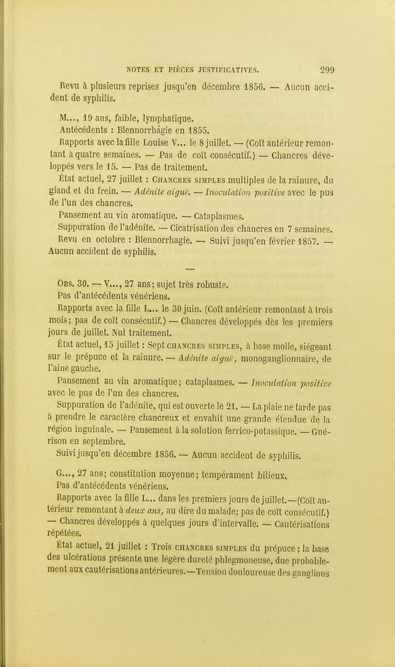 Revu à plusieurs reprises jusqu'en décembre 1856. — Aucun acci- dent de syphilis. M..., 19 ans, faible, lymphatique. Antécédents : Blennorrhàgie en 1855. Rapports avec la fille Louise V... le 8 juillet. — (Coït antérieur remon- tant à quatre semaines. — Pas de coït consécutif.) — Chancres déve- loppés vers le 15. — Pas de traitement. État actuel, 27 juillet : Chancres simples multiples de la rainure, du gland et du frein. — Adénite aiguë. — InoculaLion positive avec le pus de l'un des chancres. Pansement au vin aromatique. — Cataplasmes. Suppuration de l'adénite. — Cicatrisation des chancres en 7 semaines. Revu en octobre : Blennorrhàgie. — Suivi jusqu'en février 1857. — Aucun accident de syphilis. Obs. 30. — V..., 27 ans; sujet très robuste. Pas d'antécédents vénériens. Rapports avec la fille L... le 30 juin. (Coït antérieur remontant h trois mois; pas de coït consécutif.) — Chancres développés dès les premiers jours de juillet. Nul traitement. État actuel, 15 juillet : Sept chancres simples, à base molle, siégeant sur le prépuce et la xîAmïQ. ~ Adénite aiguë, monoganglionnaire, de l'aine gauche. Pansement au vin aromatique ; cataplasmes. — Inoculation positive avec le pus de l'un des chancres. Suppuration de l'adénite, qui est ouverte le 21. — La plaie ne tarde pas à prendre le caractère chancreux et envahit une grande étendue de la région inguinale. — Pansement à la solution ferrico-potassique. — Gué- rison en septembre. Suivi jusqu'en décembre 1856. — Aucun accident de syphilis. G..., 27 ans; constitution moyenne; tempérament bilieux. Pas d'antécédents vénériens. Rapports avec la fille L... dans les premiers jours de juillet.—(Coït an- térieur remontant à deux ans, au dire du malade; pas de coït consécutif.) — Chancres développés à quelques jours d'intervalle. — Cautérisations répétées. État actuel, 21 juillet ; Trois chancres simples du prépuce ; la base des ulcérations présente une légère dureté phlegmoneuse, due probable- ment aux caulérisalionsantérieures.—Tension douloureuse des ganglions