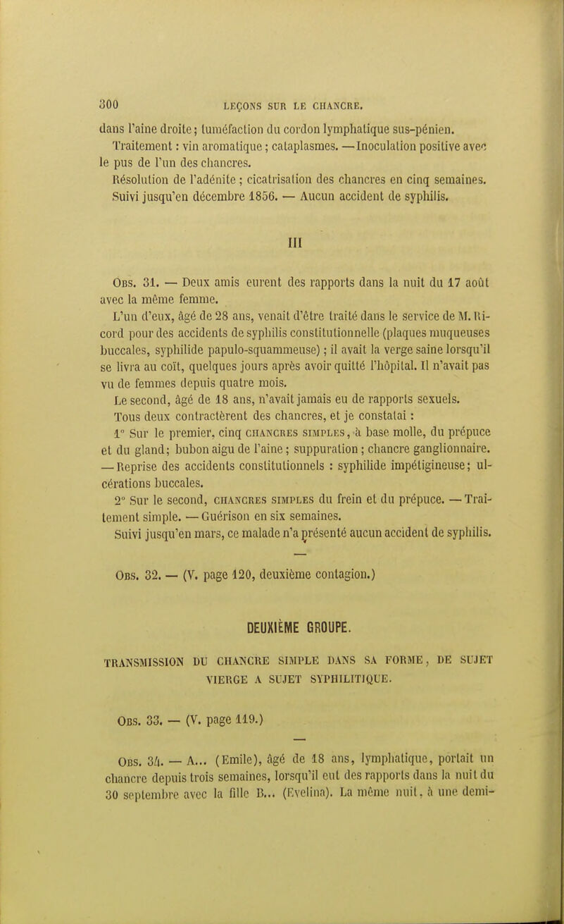 dans l'aine droite; luraéfaclion du cordon lymphatique sus-pénien. Traitement : vin aromatique ; cataplasmes. —Inoculation positive avec le pus de l'un des chancres. Résolution de l'adénite ; cicatrisation des chancres en cinq semaines. Suivi jusqu'en décembre 1856. — Aucun accident de sypliilis. m Obs. 31. — Deux amis eurent des rapports dans la nuit du 17 août avec la même femme. L'un d'eux, âgé de 28 ans, venait d'être traité dans le service de M. lli- cord pour des accidents de syphilis constitutionnelle (plaques muqueuses buccales, syphilide papulo-squammeuse) ; il avait la verge saine lorsqu'il se livra au coït, quelques jours après avoir quitté l'hôpital. Il n'avait pas vu de femmes depuis quatre mois. Le second, âgé de 18 ans, n'avait jamais eu de rapports sexuels. Tous deux contractèrent des chancres, et je constatai : 1 Sur le premier, cinq chancres simples , h base molle, du prépuce et du gland; bubon aigu de l'aine ; suppuration ; chancre ganglionnaire. — Reprise des accidents constitutionnels : syphilide impétigineuse ; ul- cérations buccales. 2° Sur le second, chancres simples du frein et du prépuce. — Trai- tement simple. — Guérison en six semaines. Suivi jusqu'en mars, ce malade n'a çrésenté aucun accident de syphilis. Obs. 32. — (V. page 120, deuxième contagion.) DEUXIÈME GROUPE. TRANSMISSION DU CHANCRE SIMPLE DANS SA FORME, DE SUJET VIERGE A SUJET SYPHILITIQUE. Obs. 33. — (V. page 119.) Obs. 2Li. — A... (Emile), âgé de 18 ans, lymphatique, portait un chancre depuis trois semaines, lorsqu'il eut des rapports dans la nuit du 30 septembre avec la fille B... (Evelina). La même nuit, à une demi-