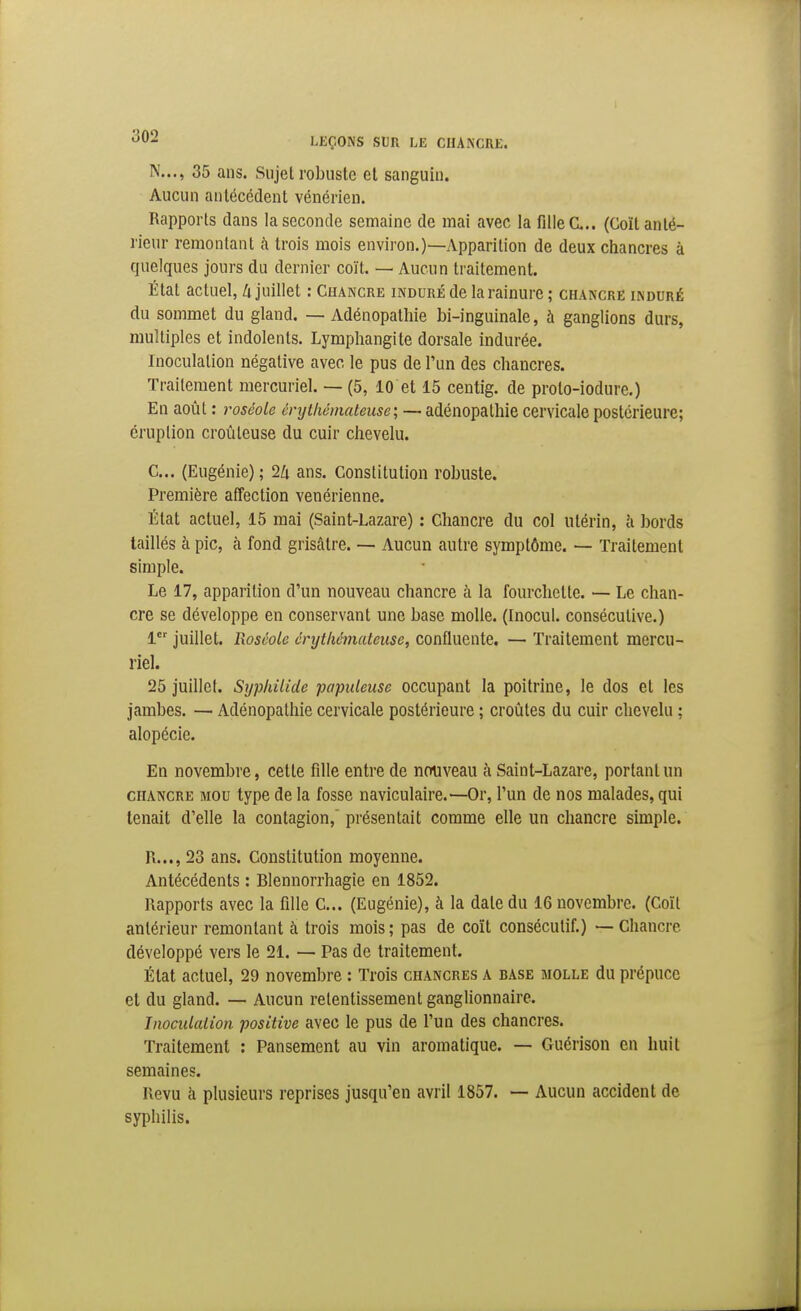 N..., 35 ans. Sujet robuste et sanguin. Aucun antécédent vénérien. Rapports dans la seconde semaine de mai avec la fille CL.. (Coït anté- rieur remontant à trois mois environ.)—Apparition de deux chancres à quelques jours du dernier coït. — Aucun traitement. État actuel, A juillet : Chancre induré de la rainure ; chancre induré du sommet du gland. — Adénopathie bi-inguinale, à ganglions durs, multiples et indolents. Lymphangite dorsale indurée. Inoculation négative avec le pus de l'un des chancres. Traitement mercuriel. — (5, 10 et 15 centig. de proto-iodure.) En août : roséole érythémateuse; — adénopathie cervicale postérieure; éruption croùteuse du cuir chevelu. C... (Eugénie) ; 24 ans. Constitution robuste. Première affection vénérienne. État actuel, 15 mai (Saint-Lazare) : Chancre du col utérin, h bords taillés à pic, à fond grisâtre. — Aucun autre symptôme. — Traitement simple. Le 17, apparition d'un nouveau chancre à la fourchette. — Le chan- cre se développe en conservant une base molle. (Inocul. consécutive.) 1 juillet. Roséole cnjthémateuse, confluente. — Traitement mercu- riel. 25 juillet. Syphilide 'populeuse occupant la poitrine, le dos et les jambes. — Adénopathie cervicale postérieure ; croûtes du cuir chevelu ; alopécie. En novembre, cette fille entre de nouveau à Saint-Lazare, portant un chancre mou type de la fosse naviculaire.—Or, l'un de nos malades, qui tenait d'elle la contagion,' présentait comme elle un chancre simple. R...,23 ans. Constitution moyenne. Antécédents : Blennorrhagie en 1852. Rapports avec la fille C... (Eugénie), à la date du 16 novembre. (Coït antérieur remontant à trois mois ; pas de coït consécutif.) — Chancre développé vers le 21. — Pas de traitement. État actuel, 29 novembre : Trois chancres a base molle du prépuce et du gland. — Aucun retentissement ganglionnaire. Inoculalion positive avec le pus de l'un des chancres. Traitement : Pansement au vin aromatique. — Guérison en huit semaines. Revu h plusieurs reprises jusqu'en avril 1857. — Aucun accident de syphilis.