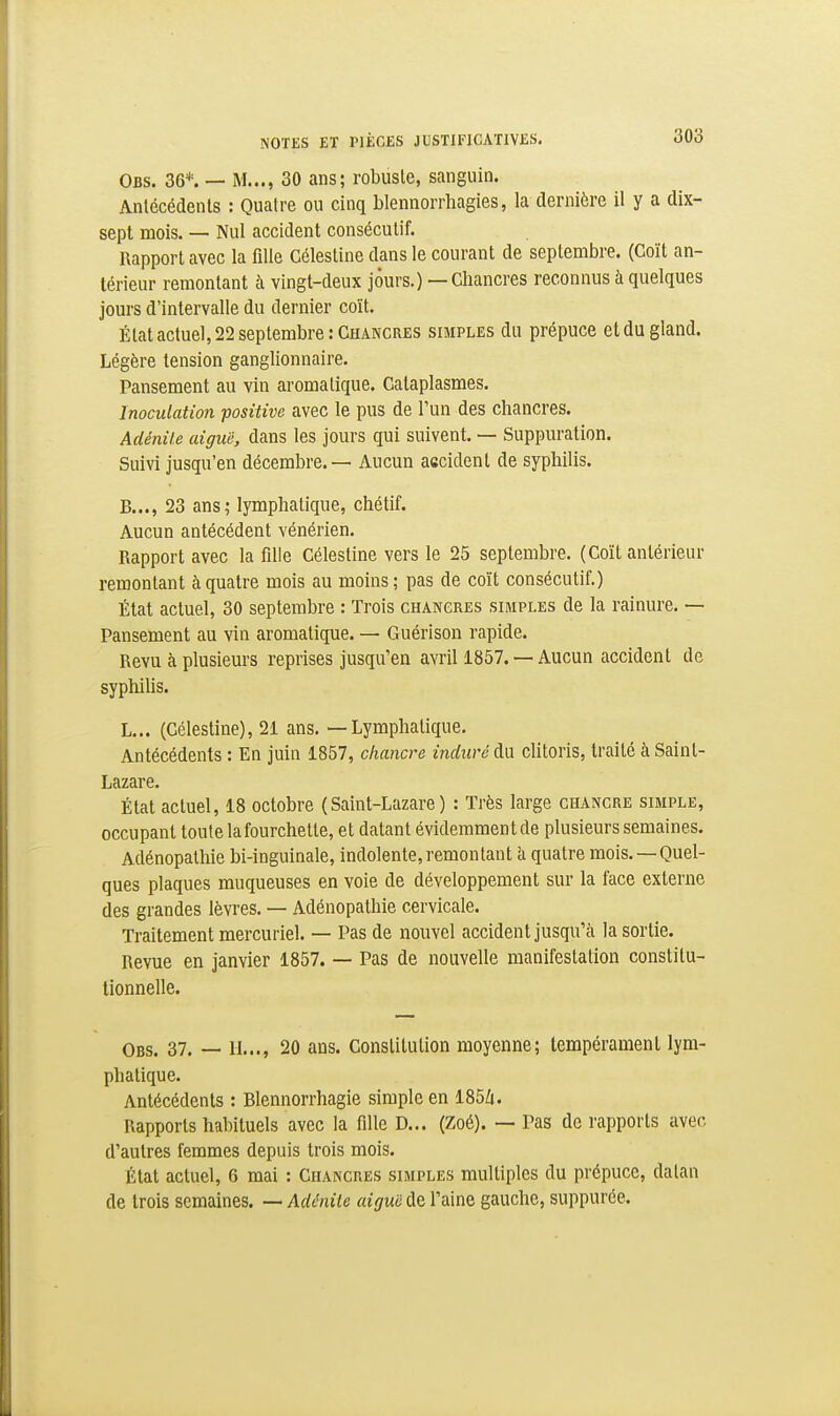 Obs. 36*. — M..., 30 ans; robuste, sanguin. Anlécédenls : Qualre ou cinq blennorrhagies, la dernière il y a dix- sept mois. — Nul accident consécutif. Rapport avec la fille Célestine dans le courant de septembre. (Coït an- térieur remontant à vingt-deux jours.) — Chancres reconnus à quelques jours d'intervalle du dernier coït. État actuel, 22 septembre: Chancres simples du prépuce et du gland. Légère tension ganglionnaire. Pansement au vin aromatique. Cataplasmes. Inoculation positive avec le pus de l'un des chancres. Adénite aiguë, dans les jours qui suivent. — Suppuration. Suivi jusqu'en décembre. — Aucun accident de syphilis. B..., 23 ans; lymphatique, chétif. Aucun antécédent vénérien. Rapport avec la fille Célestine vers le 25 septembre. (Coït antérieur remontant à quatre mois au moins; pas de coït consécutif.) État actuel, 30 septembre : Trois chancres simples de la rainure. — Pansement au vin aromatique. — Guérison rapide. Revu à plusieurs reprises jusqu'en avril 1857. — Aucun accident de syphilis. L... (Célestine), 21 ans. — Lymphatique. Antécédents : En juin 1857, chancre induré A.\x chtoris, traité à Saint- Lazare. État actuel, 18 octobre (Saint-Lazare) : Très large chancre simple, occupant toute lafourchetle, et datant évidemmentde plusieurs semaines. Adénopathie bi-inguinale, indolente, remontant h. qualre mois. —Quel- ques plaques muqueuses en voie de développement sur la face externe des grandes lèvres. — Adénopathie cervicale. Traitement mercuriel. — Pas de nouvel accident jusqu'à la sortie. Revue en janvier 1857. — Pas de nouvelle manifestation constitu- tionnelle. Obs. 37. — 11..., 20 ans. Constitution moyenne; tempérament lym- phatique. Antécédents : Blennorrhagie simple en 185Zi. Rapports habituels avec la fille D... (Zoé). — Pas de rapports avec d'autres femmes depuis trois mois. État actuel, 6 mai : Chancres simples multiples du prépuce, data» de trois semaines. — Adénite aigm de l'aine gauche, suppurée.