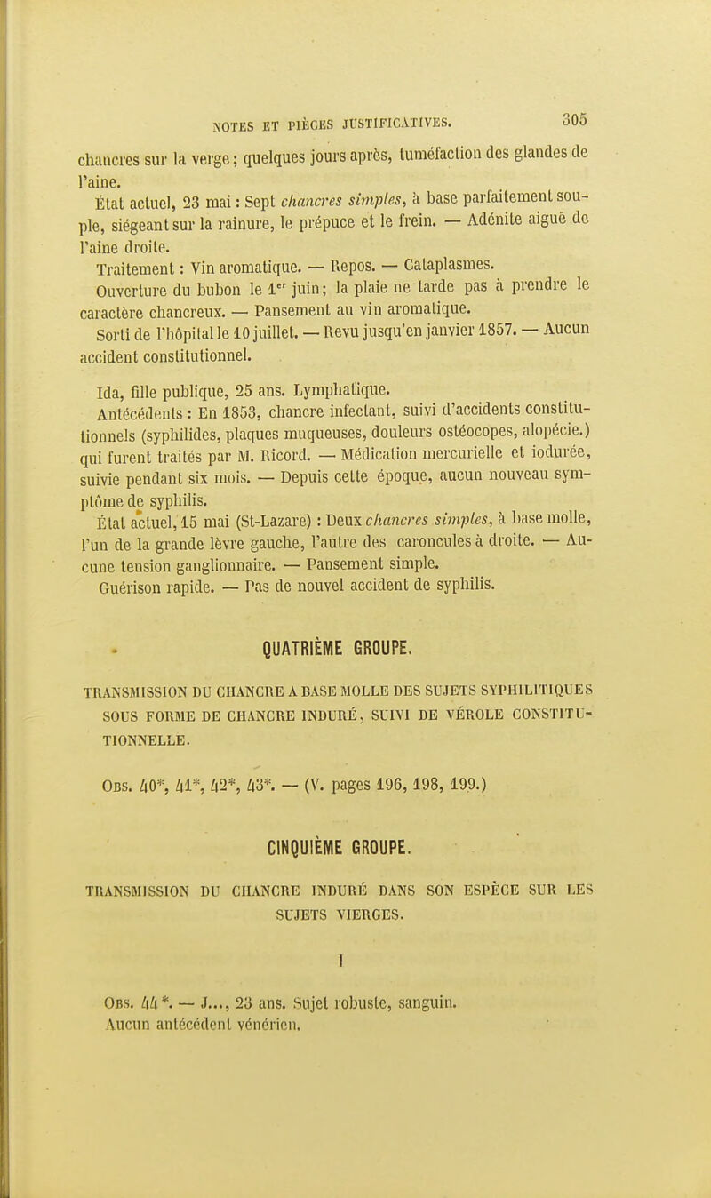 chuiicres sur la verge; quelques jours après, tumélaclion des glandes de l'aine. Élat actuel, 23 mai : Sept chancres simples, à base parfaitement sou- ple, siégeant sur la rainure, le prépuce et le frein. — Adénite aiguë de l'aine droite. Traitement : Vin aromatique. — Repos. — Cataplasmes. Ouverture du bubon le 1 juin; la plaie ne tarde pas à prendre le caractère chancreux. — Pansement au vin aromatique. Sorti de l'hôpital le 10 juillet. — Revu jusqu'en janvier 1857. — Aucun accident constitutionnel. Ida, fille publique, 25 ans. Lymphatique. Antécédents : En 1853, chancre infectant, suivi d'accidents constitu- tionnels (syphilides, plaques muqueuses, douleurs ostéocopes, alopécie.) qui furent traités par M, Ricord. — Médication mercurielle et iodurée, suivie pendant six mois. — Depuis cette époque, aucun nouveau sym- ptôme de syphilis. Élat actuel, 15 mai (St-Lazare) : Deux chancres simples, k base molle, l'un de la grande lèvre gauche, l'autre des caroncules à droite. — Au- cune tension ganglionnaire. — Pansement simple. Guérison rapide. — Pas de nouvel accident de syphilis. QUATRIÈME GROUPE. TRANSMISSION DU CHANCRE A BASE MOLLE DES SUJETS SYPHILITIQUES SOUS FORME DE CHANCRE INDURÉ, SUIVI DE VÉROLE CONSTITU- TIONNELLE. Obs. liO*, lil*, ;i2*, ^|3*. — (V. pages 196, 198, 19.9.) CINQUIÈME GROUPE. TRANSMISSION DU CHANCRE INDURÉ DANS SON ESPÈCE SUR LES SUJETS VIERGES. I Obs. l\U*. — J..., 23 ans. Sujet robuste, sanguin. Aucun antécédent vénérien.