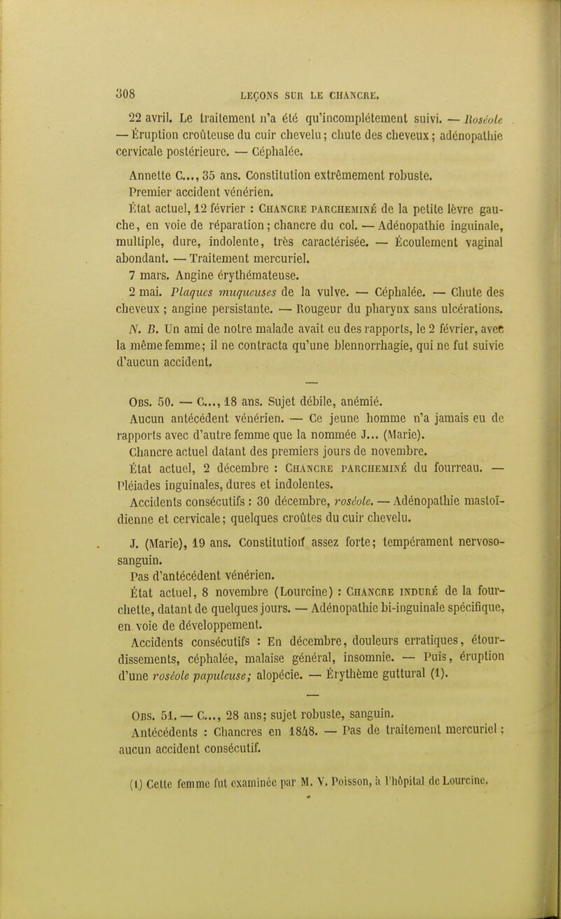 22 avril. Le tiailement n'a été qu'incomplètement suivi. — Roséole — Éruption croûtcuse du cuir chevelu ; chute des cheveux ; adénopathie cervicale postérieure. — Céphalée. Annelle C..., 35 ans. Constitution extrêmement robuste. Premier accident vénérien. État actuel, 12 février : Chancre parcheminé de la petite lèvre gau- che, en voie de réparation ; chancre du col. — Adénopathie inguinale, multiple, dure, indolente, très caractérisée. — Écoulement vaginal abondant. — Traitement mercuriel. 7 mars. Angine érythémateuse. 2 mai. Plaques muqueuses de la vulve. — Céphalée. — Chute des cheveux ; angine persistante. — Rougeur du pharynx sans ulcérations. A^. B. Un ami de notre malade avait eu des rapports, le 2 février, avec la même femme; il ne contracta qu'une blennorrhagie, qui ne fut suivie d'aucun accident. Obs. 50. — C..., 18 ans. Sujet débile, anémié. Aucun antécédent vénérien. — Ce jeune homme n'a jamais eu de rapports avec d'autre femme que la nommée J... (Marie). Chancre actuel datant des premiers jours de novembre. État actuel, 2 décembre : Chancre parcheminé du fourreau. — Pléiades inguinales, dures et indolentes. Accidents consécutifs : 30 décembre, roséole. — Adénopathie mastoï- dienne et cervicale ; quelques croûtes du cuir chevelu. J. (Marie), 19 ans. Constitutiorf assez forte; tempérament nervoso- sanguin. Pas d'antécédent vénérien. État actuel, 8 novembre (Lourcine) : Chancre induré de la four- chette, datant de quelques jours. — Adénopathie bi-inguinale spécifique, en voie de développement. Accidents consécutifs : En décembre, douleurs erratiques, étour- dissements, céphalée, malaise général, insomnie. — Puis, éruption d'une roséole papuleuse; alopécie. — Érythème guttural (1). Obs. 51. — C..., 28 ans; sujet robuste, sanguin. Antécédents : Chancres en ISZiS. — Pas de traitement mercuriel ; aucun accident consécutif. (0 Cette femme fut examinée par M. V. Poisson, à l'hôpital de Lourcine.