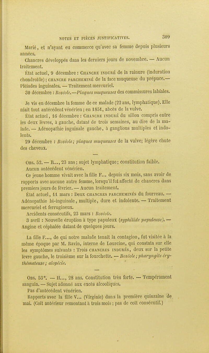 Marié, et n'ayant eu commerce qu'avec sa femme depuis plusieurs années. Chancres développés dans les derniers jours de novembre. — Aucun traitement. État actuel, 9 décembre : Chancre induré de la rainure (induration cliondroïde) ; chancre parcheminé de la iace muqueuse du prépuce.— Pléiades inguinales. — Traitement mercuriel. 30 décembre : Boséolc—Plaques muqueuses des commissures labiales. Je vis en décembre la femme de ce malade (22 ans, lymphatique). Elle niait tout antécédent vénérien ; en 1851, abcès de la vulve. État actuel, 16 décembre : Chancre induré du sillon compris entre les deux lèvres, à gauche, datanl de trois semaines, au dire de la ma- lade. — Adénopathie inguinale gauche, îi ganglions multiples et indo- lents. 29 décembre : Roséole; iliaques muqueuses de la vulve; légère chute des cheveux. Obs. 52. — B...,23 ans; sujet lymphatique; constitution faible. Aucun antécédent vénérien. Ce jeune homme vivait avec la fille F... depuis six mois, sans avoir de rapports avec aucune autre femme, lorsqu'il fut affecté de chancres dans premiers jours de février. — Aucun traitement. État actuel, 11 mars : Deux chancres parcheminés du fourreau. — Adénopathie bi-inguinale, multiple, dure et indolente. — Traitement mercuriel et ferrugineux. Accidents consécutifs, 23 mars : Roséole, 3 avril : Nouvelle éruption à type papuleux {syphilide papuleuse). — Angine et céphalée datant de quelques jours. La fdle F..., de qui notre malade tenait la contagion, fut visitée à la même époque par M. Ravin, interne de Lourcine, qui constata sur elle les symptômes suivants : Trois chancres indurés, deux sur la petite lèvre gauche, le troisième sur la fourchette. — Boscole ; pharyngite éry- thémateuse; alopécie, Obs. 53*. — II..., 28 ans. Constitution très forte. — Tempérament sanguin. — Sujet adonné aux excès alcooliques. Pas d'antécédent vénérien. Rapports avec la fille V... (Virginie) dans la première quinzaine 'de mai. (Coït antérieur remontant îi trois mois ; pas de coït consécutif.)