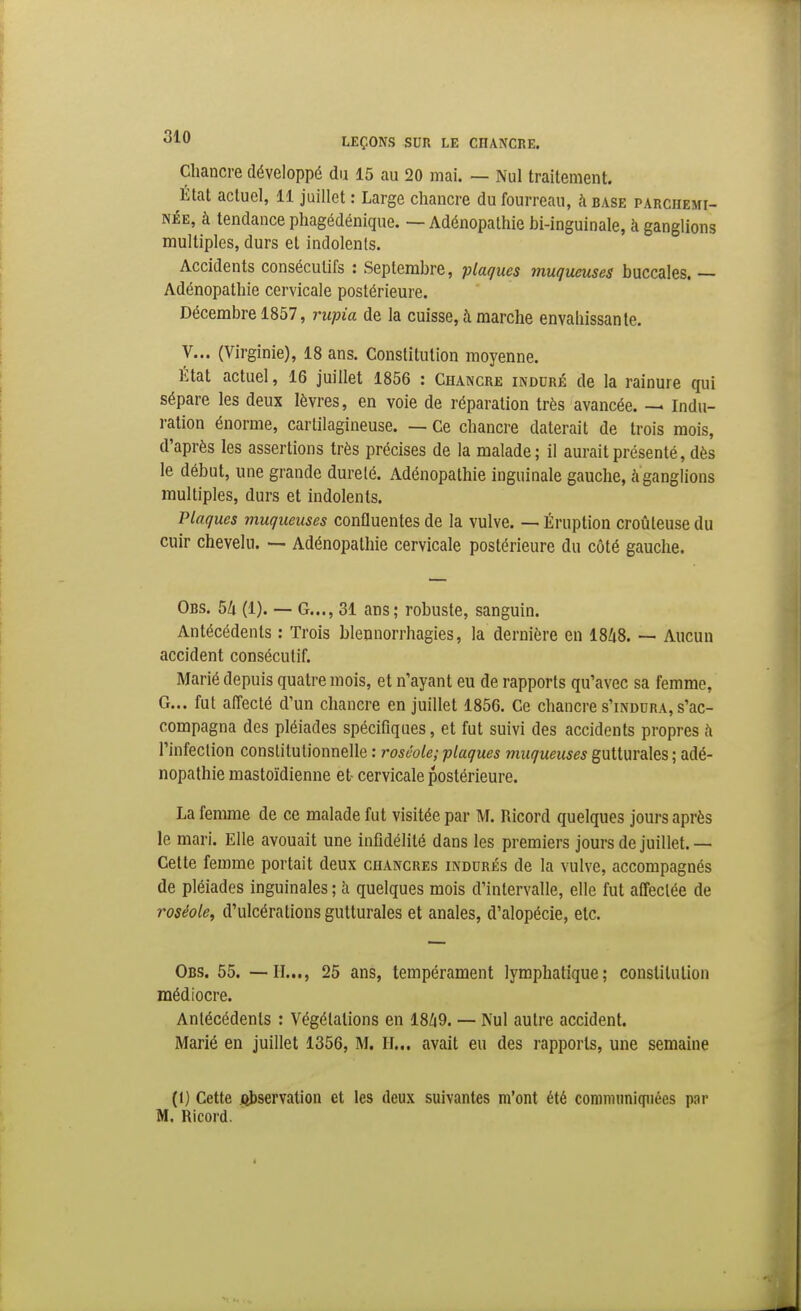 Chancre développé du 15 au 20 mai. — Nul traitement. État actuel, li juillet : Large chancre du fourreau, à base parchemi- née, à tendance phagédénique. — Adénopathie bi-inguinale, h ganglions multiples, durs et indolents. Accidents consécutifs : Septembre, plaques muqueuses buccales. — Adénopathie cervicale postérieure. Décembre 1857, rupia de la cuisse, à marche envahissante. V... (Virginie), 18 ans. Constitution moyenne. État actuel, 16 juillet 1856 : Chancre induré de la rainure qui sépare les deux lèvres, en voie de réparation très avancée. — Indu- ration énorme, cartilagineuse. — Ce chancre daterait de trois mois, d'après les assertions très précises de la malade; il aurait présenté, dès le début, une grande dureté. Adénopathie inguinale gauche, à ganglions multiples, durs et indolents. Plaques muqueuses confluentes de la vulve. — Éruption croûleuse du cuir chevelu. — Adénopathie cervicale postérieure du côté gauche. Obs, 5/i (1). — G..., 31 ans; robuste, sanguin. Antécédents : Trois bleunorrhagies, la dernière en 18Zi8. — Aucun accident consécutif. Marié depuis quatre mois, et n'ayant eu de rapports qu'avec sa femme, G... fut affecté d'un chancre en juillet 1856. Ce chancre s'indura, s'ac- compagna des pléiades spécifiques, et fut suivi des accidents propres h l'infeclion constitutionnelle : roséole; plaques muqueuses gutturales ; adé- nopathie mastoïdienne et cervicale postérieure. La femme de ce malade fut visitée par M. Ricord quelques jours après le mari. Elle avouait une infidélité dans les premiers jours de juillet. — Cette femme portait deux chancres indurés de la vulve, accompagnés de pléiades inguinales ; à quelques mois d'intervalle, elle fut affectée de roséole, d'ulcérations gutturales et anales, d'alopécie, etc. Obs. 55. — H..., 25 ans, tempérament lymphatique; constitution médiocre. Antécédents : Végétations en 18Z|9. — Nul autre accident. Marié en juillet 1356, M. H... avait eu des rapports, une semaine (1) Cette libservation et les deux suivantes m'ont été conniiimiqiiées par M. Ricord.