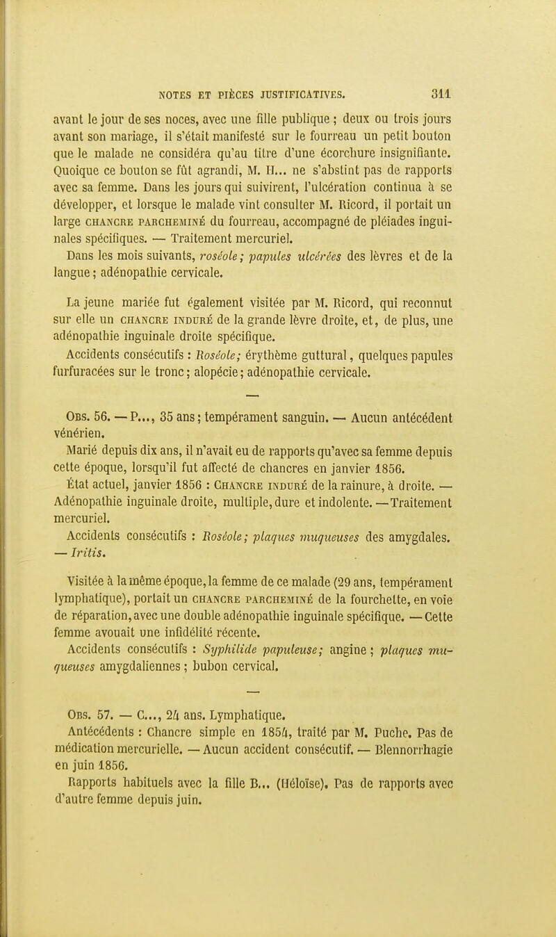 avant le jour de ses noces, avec une fille publique ; deux ou Irois jours avant son mariage, il s'était manifesté sur le fourreau un petit bouton que le malade ne considéra qu'au titre d'une écorçhure insignifiante. Quoique ce bouton se fût agrandi, M. II... ne s'abstint pas de rapports avec sa femme. Dans les jours qui suivirent, l'ulcération continua îi se développer, et lorsque le malade vint consulter M. Ricord, il portait un large chancre parcheminé du fourreau, accompagné de pléiades ingui- nales spécifiques. — Traitement mercuriel. Dans les mois suivants, roséole ; 'papules ulcérées des lèvres et de la langue ; adénopathie cervicale. La jeune mariée fut également visitée par M. Ricord, qui reconnut sur elle un chancre induré de la grande lèvre droite, et, de plus, une adénopathie inguinale droite spécifique. Accidents consécutifs : Roséole; éry thème guttural, quelques papules furfuracées sur le tronc ; alopécie ; adénopathie cervicale. Obs. 56. — p..., 35 ans ; tempérament sanguin. — Aucun antécédent vénérien. Marié depuis dix ans, il n'avait eu de rapports qu'avec sa femme depuis cette époque, lorsqu'il fut affecté de chancres en janvier 1856. État actuel, janvier 1856 : Chancre induré de la rainure, à droite. — Adénopathie inguinale droite, multiple, dure etindolente.—Traitement mercuriel. Accidents consécutifs : Boséole; plaques muqueuses des amygdales. — Iritis, Visitée à la même époque, la femme de ce malade (29 ans, tempérament lymphatique), portait un chancre parcheminé de la fourchette, en voie de réparation, avec une double adénopathie inguinale spécifique. — Cette femme avouait une infidélité récente. Accidents consécutifs : Syphilide papuleuse ; angine ; plaques mu- queuses amygdaliennes ; bubon cervical. Obs. 57. — C..., 2Zi ans. Lymphatique. Antécédents : Chancre simple en 185^i, traité par M. Puche. Pas de médication mercurielle. — Aucun accident consécutif. — Blennorrhagie en juin 1856. Rapports habituels avec la fille B... (Héloïse). Pas de rapports avec d'autre femme depuis juin.