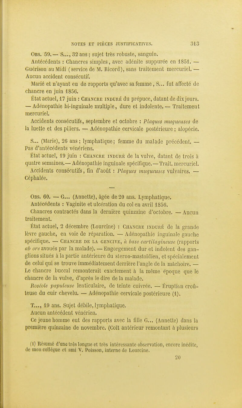 Obs. 59.— S..., 32 ans ; sujet très robuste, sanguin. Antécédents : Chancres simples, avec adénite suppurée en 1851. — Guérison au Midi (service de M. Ricord), sans traitement mercuriel. — Aucun accident consécutif. Marié et n'ayant eu de rapports qu'avec sa femme, S... fut affecté de chancre en juin 1856. État actuel, 17 juin : Chancre induré du prépuce, datant de dix jours. — Adénopathie bi-inguinale multiple, dure et indolente. — Traitemen t mercuriel. Accidents consécutifs, septembre et octobre : Plaques muqueuses de la luette et des piliers. — Adénopathie cervicale postérieure ; alopécie. S... (Marie), 26 ans; lymphatique; femme du malade précédent. — Pas d'antécédents vénériens. État actuel, 19 juin : Chancre induré de la vulve, datant de trois à quatre semaines.—Adénopathie inguinale spécifique.—Trait, mercuriel. Accidents consécutifs, fin d'août : Plaques muqueuses vulvaires. — Céphalée. Obs. 60. — G... (Annette), âgée de 20 ans. Lymphatique. Antécédents : Vaginite et ulcération du col en avril 1856. Chancres contractés dans la dernière quinzaine d'octobre. — Aucun traitement. État actuel, 2 décembre (Lourcine) : Chancre induré de la grande lèvre gauche, en voie de réparation. — Adénopathie inguinale gauche spécifique. — Chancre de la gencive, a base cartilagineuse (rapports ab ore avoués par la malade). — Engorgement dur et indolent des gan- glions situés à la partie antérieure du sLerno-mastoïdien, et spécialement de celui qui se trouve immédiatement derrière l'angle de la mâchoire. — Le chancre buccal remonterait exactement à la même époque que le chancre de la vulve^ d'après le dire de la malade. Boséole populeuse lenticulaire, de teinte cuivrée. — Éruption croû- teuse du cuir chevelu. — Adénopathie cervicale postérieure (1). T..., 19 ans. Sujet débile, lymphatique. Aucun antécédent vénérien. Ce jeune homme eut des rapports avec la fille G... (Annette) dans la première quinzaine de novembre. (Coït antérieur remontant h plusieurs (1) Résumé d'une très longue et très intéressante observation, encore inédile, de mou collègue et ami V. Poisson, interne de Lourcine. 20