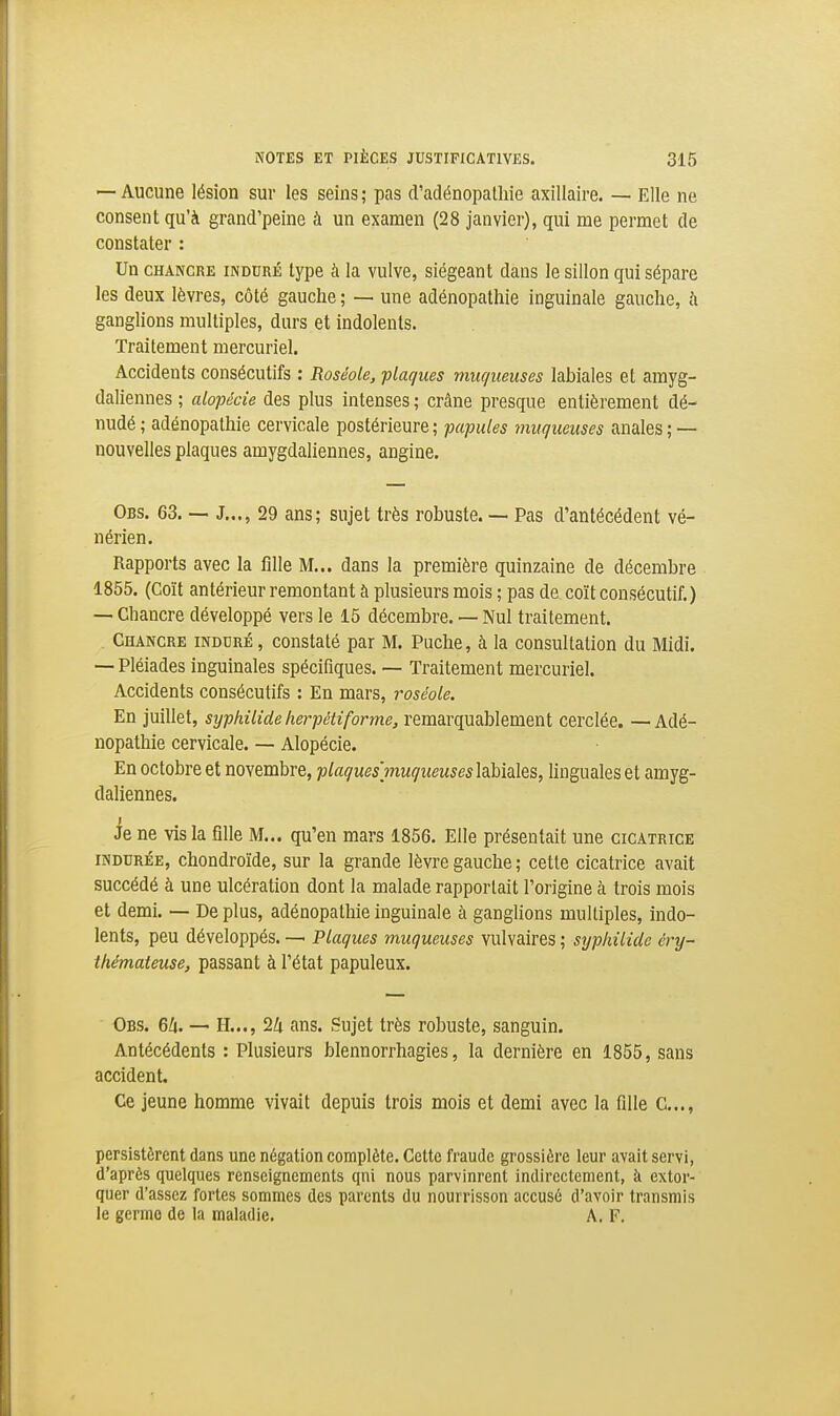 — Aucune lésion sur les seins; pas d'adénopalhie axillaire. — Elle ne consent qu'à grand'peine à un examen (28 janvier), qui me permet de constater : Un CHANCRE INDURÉ type à la vulve, siégeant dans le sillon qui sépare les deux lèvres, côté gauche ; — une adénopathie inguinale gauche, à ganglions multiples, durs et indolents. Traitement mercuriel. Accidents consécutifs : Roséole, plaques muqueuses labiales et amyg- daliennes ; alopécie des plus intenses ; crâne presque entièrement dé- nudé ; adénopathie cervicale postérieure; papules muqueuses anales; — nouvelles plaques amygdaliennes, angine. Obs. 63. — J..., 29 ans; sujet très robuste. —■ Pas d'antécédent vé- nérien. Rapports avec la flile M... dans la première quinzaine de décembre 1855. (Coït antérieur remontant à plusieurs mois ; pas de coït consécutif.) — Chancre développé vers le 15 décembre. — Nul traitement. . Chancre induré , constaté par M. Puche, à la consultation du Midi. — Pléiades inguinales spécifiques. — Traitement mercuriel. Accidents consécutifs : En mars, roséole. En juillet, syphilide herpétiforme, remarquablement cerclée. —Adé- nopathie cervicale. — Alopécie. En octobre et novembre, plaques'inuqueuses\?^\>\^\Q%, linguales et amyg- daliennes. ie ne vis la flUe M... qu'en mars 1856. Elle présentait une cicatrice INDURÉE, chondroïde, sur la grande lèvre gauche ; cette cicatrice avait succédé à une ulcération dont la malade rapportait l'origine à trois mois et demi. — De plus, adénopathie inguinale à ganglions multiples, indo- lents, peu développés. — Plaques muqueuses vulvaires ; syphilide éry- thémateuse, passant à l'état papuleux. Obs. 6/i. — H..., 24 ans. Sujet très robuste, sanguin. Antécédents : Pkisieurs blennorrhagies, la dernière en 1855, sans accident. Ce jeune homme vivait depuis trois mois et demi avec la fille C.,., persistèrent dans une négation complète. Cette fraude grossière leur avait servi, d'après quelques renseignements qni nous parvinrent indirectement, à extor- quer d'assez fortes sommes des parents du nourrisson accusé d'avoir transmis le germe de la maladie. A. F.