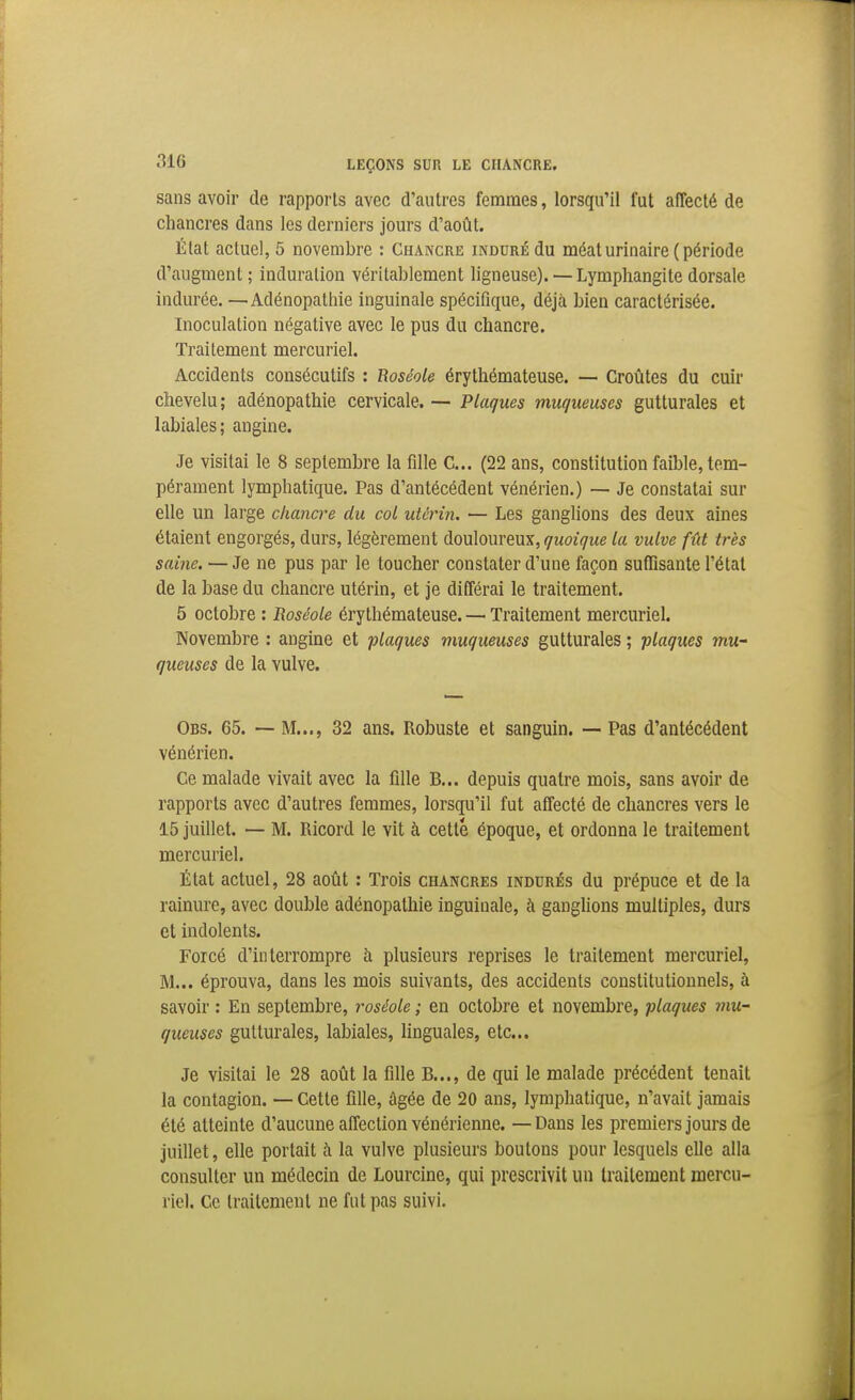 sans avoir de rapports avec d'autres femmes, lorsqu'il fut affecté de chancres dans les derniers jours d'août. État actuel, 5 novembre : Chancre induré du méaturinaire ( période d'augment ; induration véritablement ligneuse). — Lymphangite dorsale indurée. —Adénopathie inguinale spécifique, déjà bien caractérisée. Inoculation négative avec le pus du chancre. Traitement mercuriel. Accidents consécutifs : Roséole érythémateuse. — Croûtes du cuir chevelu; adénopathie cervicale. — Plaques muqueuses gutturales et labiales; angine. Je visitai le 8 septembre la fille C... (22 ans, constitution faible, tem- pérament lymphatique. Pas d'antécédent vénérien.) — Je constatai sur elle un large chancre du col uUrin. — Les ganglions des deux aines étaient engorgés, durs, légèrement douloureux, quoique la vulve fût très saine. — Je ne pus par le toucher constater d'une façon suffisante l'étal de la base du chancre utérin, et je différai le traitement. 5 octobre : Roséole érythémateuse. — Traitement mercuriel. Novembre : angine et plaques muqueuses gutturales ; flaques mu- queuses de la vulve. Obs. 65. —• M..., 32 ans. Robuste et sanguin. — Pas d'antécédent vénérien. Ce malade vivait avec la fille B... depuis quatre mois, sans avoir de rapports avec d'autres femmes, lorsqu'il fut affecté de chancres vers le 15 juillet. — M. Ricord le vit à cette époque, et ordonna le traitement mercuriel. État actuel, 28 août : Trois chancres indurés du prépuce et de la rainure, avec double adénopathie inguinale, à ganglions multiples, durs et indolents. Forcé d'interrompre à plusieurs reprises le traitement mercuriel, M... éprouva, dans les mois suivants, des accidents constitutionnels, à savoir : En septembre, roséole ; en octobre et novembre, plaques mu- queuses gutturales, labiales, linguales, etc.. Je visitai le 28 août la fille B..., de qui le malade précédent tenait la contagion. — Cette fille, âgée de 20 ans, lymphatique, n'avait jamais été atteinte d'aucune affection vénérienne. — Dans les premiers jours de juillet, elle portait à la vulve plusieurs boutons pour lesquels elle alla consulter un médecin de Lourcine, qui prescrivit un traitement mercu- riel. Ce traitement ne fut pas suivi.