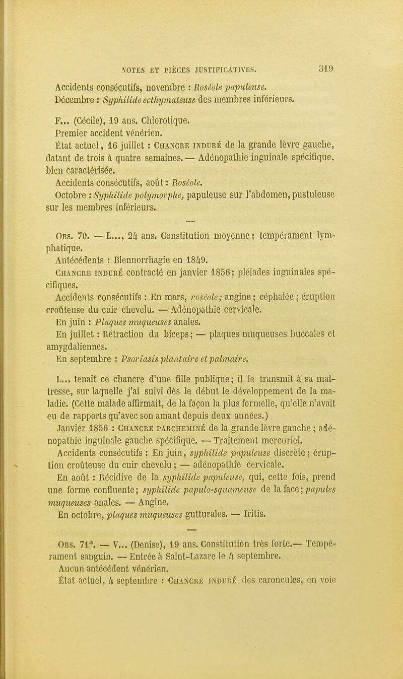 Accidents consécutifs, novembre : Roséole papuleuse. Décembre : Syphilide ecthymateiise des membres inférieurs. F... (Cécile), 19 ans. Chlorotique. Premier accident vénérien. État actuel, 16 juillet : Chancre induré de la grande lèvre gauche, datant de trois à quatre semaines. — Adénopatliie inguinale spécifique, bien caractérisée. Accidents consécutifs, août : TXosùole. Octobre : Sijphilide polymorphe, papuleuse sur l'abdomen, pustuleuse sur les membres inférieurs. Obs. 70. — L..., 2Zi ans. Constitution moyenne; tempérament lym- phatique. Antécédents : Blennorrhagie en 18Zi.9. Chancre inddré contracté en janvier 1856; pléiades inguinales spé- cifiques. Accidents consécutifs : En mars, roscole; angine; céphalée; éruption croûteuse du cuir chevelu. — Adénopathie cervicale. En juin : Plaques muqueuses anales. En juillet : Rétraction du biceps; — plaques muqueuses buccales et amygdaliennes. En septembre : Psoriasis plantaire et palmaire. L... tenait ce chancre d'une fille publique; il le transmit à sa maî- tresse, sur laquelle j'ai suivi dès le début le développement de la ma- ladie. (Cette malade affirmait, de la façon la plus formelle, qu'elle n'avait eu de rapports qu'avec son amant depuis deux années.) Janvier 1856 : Chancre parcheminé de la grande lèvre gauche ; adé- nopathie inguinale gauche spécifique. — Traitement mercuriel. Accidents consécutifs : En juin, syphilide papuleuse discrète ; érup- tion croûteuse du cuir chevelu ; — adénopathie cervicale. En août : Récidive de la syphilide papuleuse, qui, celte fois, prend une forme confluente; syphilide papulo-squameuse de la face ; ;5«/n</cs muqueuses anales. — Angine. En octobre, plaques muqueuses gutturales. — Iritis. Obs. 71*. — V... (Denise), 19 ans. Constitution très forte.— Tempé- rament sanguin. — Entrée à Saint-Lazare le k septembre. Aucun antécédent vénérien. État actuel, k septembre : Chancre induré des caroncules, en voie