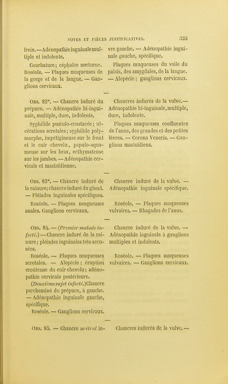 frein.—Adénopalhieinguinalemul- liple et indolente. Courbature; céphalée nocturne. Roséole. — Plaques muqueuses de la gorge et de la langue. — Gan- glions cervicaux. vre gauche. — Adénopalhie ingui- nale gauche, spécifique. Plaques muqueuses du voile du palais, des amygdales, de la langue. — Alopécie; ganglions cervicaux. Obs. 82*. — Chancre induré du Chancres indurés de la vulve.— prépuce. — Adénopathie bi-ingui- Adénopalhie bi-inguinale, multiple, nale, multiple, dure, indolente. dure, indolente. Syphilide pusiulo-crustacée; ul- Plaques muqueuses confluentes cérations scrotales ; syphilide poly- de Tanus, des grandes et des petites morphe, impétigineuse sur le front lèvres. — Corona Veneris. — Gan- et le cuir-chevelu, papulo-squa- glions mastoïdiens, meuse sur les bras, ecthymateuse sur les jambes. —Adénopathie cer- vicale et mastoïdienne. Obs. 83*. — Chancre induré de la rainure; chancre induré du gland. — Pléiades inguinales spécifiques. Roséole. — Plaques muqueuses anales. Ganglions cervicaux. Chancre induré de la vulve. — Adénopathie inguinale spécifique. Roséole. — Plaques muqueuses vulvaires. — Rhagades de l'anus. Obs. 8Zi. — {Premier malade in- Chancre induré de la vulve. — fecté.) — Chancre induré de la rai- Adénopathie inguinale à ganglions nure ; pléiades inguinales très accu- multiples et indolents, sées. Roséole. — Plaques muqueuses Roséole. — Plaques muqueuses scrotales. — Alopécie ; éruption vulvaires. — Ganglions cervicaux, croùteuse du cuir chevelu ; adéno- pathie cervicale postérieure. {Deuxièmesujet m/'(?cfÉ;.)Chancre parcheminé du prépuce, à gauche. — Adénopathie inguinale gauche, spécifique. Roséole. — Ganglions cervicaux. Obs. 85. — Chancre urùu-a.l in- Chancres indurés de la vulve. —