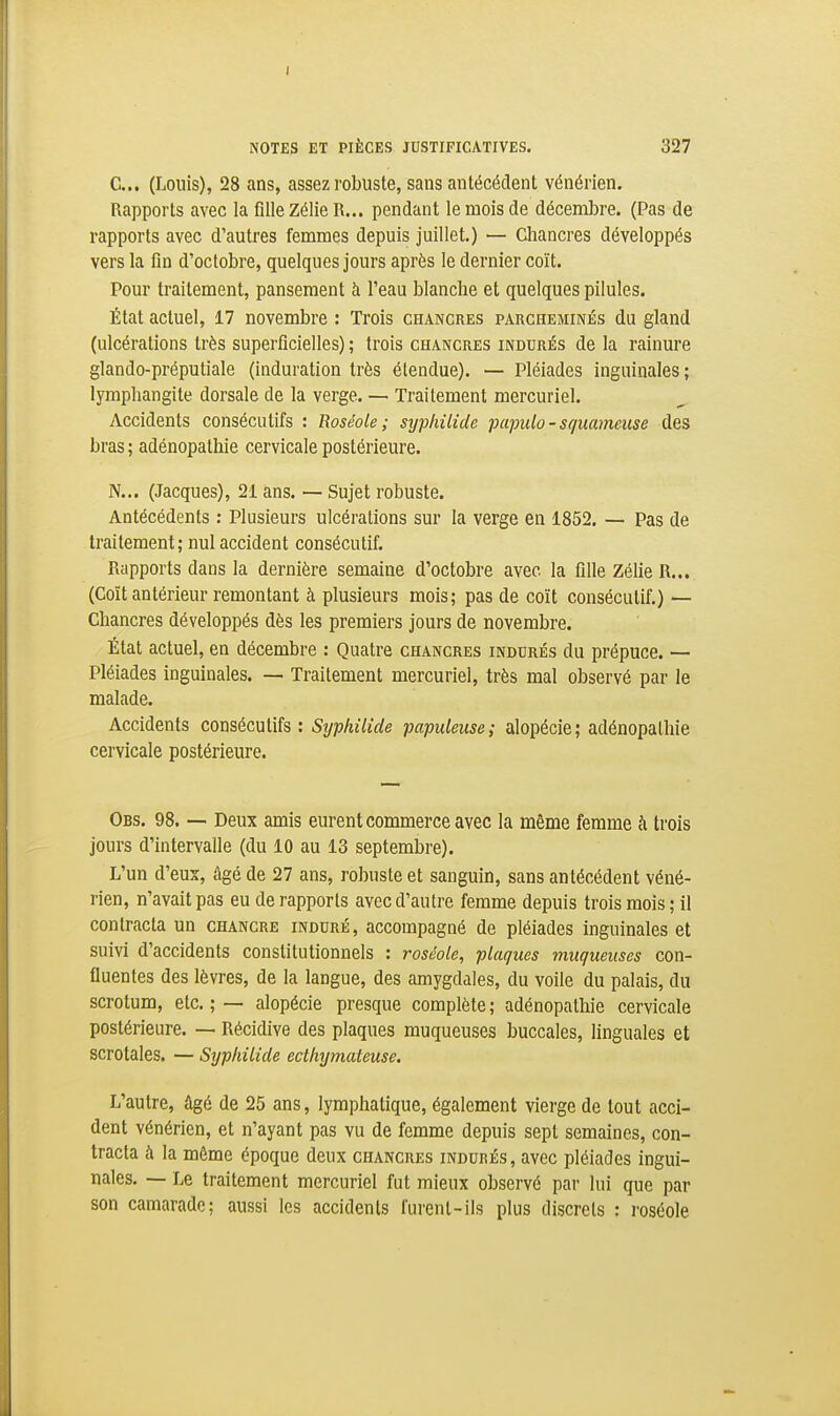 C... (Louis), 28 ans, assez robuste, sans antécédent vénérien. Rapports avec la fille Zélie R... pendant le mois de décembre. (Pas de rapports avec d'autres femmes depuis juillet.) — Chancres développés vers la fin d'octobre, quelques jours après le dernier coït. Pour traitement, pansement à l'eau blanche et quelques pilules. État actuel, 17 novembre : Trois chancres parcheminés du gland (ulcérations très superficielles) ; trois chancres indurés de la rainure glando-préputiale (induration très étendue). — Pléiades inguinales; lymphangite dorsale de la verge. — Traitement mercuriel. Accidents consécutifs : Roséole; syphilide pa-pulo-squameuse des bras ; adénopathie cervicale postérieure. N... (Jacques), 21 ans. — Sujet robuste. Antécédents : Plusieurs ulcérations sur la verge en 1852. — Pas de traitement; nul accident consécutif. Rapports dans la dernière semaine d'octobre avec la fille Zélie R... (Coït antérieur remontant à plusieurs mois; pas de coït consécutif.) — Chancres développés dès les premiers jours de novembre. État actuel, en décembre : Quatre chancres indurés du prépuce. — Pléiades inguinales. — Traitement mercuriel, très mal observé par le malade. Accidents consécutifs: Syphilide papuleuse; alopécie; adénopathie cervicale postérieure. Obs. 98. — Deux amis eurent commerce avec la même femme à trois jours d'intervalle (du 10 au 13 septembre). L'un d'eus, âgé de 27 ans, robuste et sanguin, sans antécédent véné- rien, n'avait pas eu de rapports avec d'autre femme depuis trois mois ; il contracta un chancre induré, accompagné de pléiades inguinales et suivi d'accidents constitutionnels : roséole, plaques muqueuses con- fluentes des lèvres, de la langue, des amygdales, du voile du palais, du scrotum, etc. ; — alopécie presque complète ; adénopathie cervicale postérieure. — Récidive des plaques muqueuses buccales, linguales et scrotales. — Syphilide ecthymateuse. L'autre, âgé de 25 ans, lymphatique, également vierge de tout acci- dent vénérien, et n'ayant pas vu de femme depuis sept semaines, con- tracta à la même époque deux chancres indurés, avec pléiades ingui- nales. — Le traitement mercuriel fut mieux observé par lui que par son camarade; aussi les accidents furent-ils plus discrets : roséole