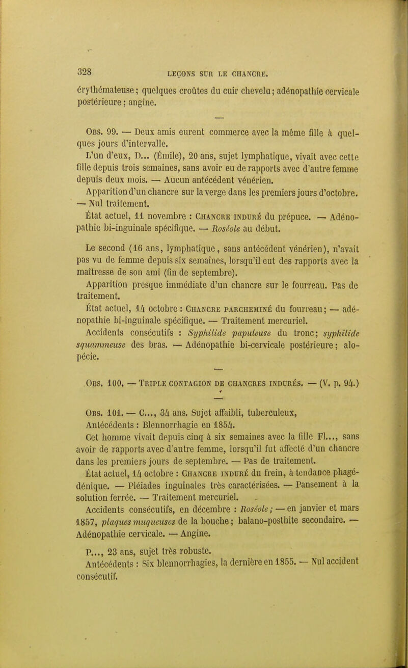 érythémateuse ; quelques croûtes du cuir chevelu; adénopalhie cervicale postérieure ; angine. Obs. 99. — Deux amis eurent commerce avec la même fille à quel- ques jours d'intervalle. L'un d'eux, D... (Éraile), 20 ans, sujet lymphatique, vivait avec celte fille depuis trois semaines, sans avoir eu de rapports avec d'autre femme depuis deux mois. — Aucun antécédent vénérien. Apparition d'un chancre sur la verge dans les premiers jours d'octobre. — Nul traitement. État actuel, 11 novembre : Chancre induré du prépuce. -— Adéno- pathie bi-inguinale spécifique. — Roséole au début. Le second (16 ans, lymphatique, sans antécédent vénérien), n'avait pas vu de femme depuis six semaines, lorsqu'il eut des rapports avec la maîtresse de son ami (fin de septembre). Apparition presque immédiate d'un chancre sur le fourreau. Pas de traitement. État actuel, 14 octobre : Chancre parcheminé du fourreau ; — adé- nopalhie bi-inguinale spécifique. — Traitement mercuriel. Accidents consécutifs : Sy-philide papuleuse du tronc; syphilide squammeuse des bras. — Adénopathie bi-cervicale postérieure ; alo- pécie. Obs. 100. — Triple contagion de chancres indurés. — (V. p. 9/1.) Obs. 101. — C..., Zk ans. Sujet affaibli, tuberculeux, Antécédents : Blennorrhagie en 185Zi. Cet homme vivait depuis cinq à six semaines avec la fille Fl..., sans avoir de rapports avec d'autre femme, lorsqu'il fut affecté d'un chancre dans les premiers jours de septembre. — Pas de traitement. État actuel, 14 octobre : Chancre induré du frein, à lendauce phagé- dénique. — Pléiades inguinales très caractérisées. — Pansement à la solution ferrée. — Traitement mercuriel. Accidents consécutifs, en décembre : Roséole; —&n janvier et mars 1857, plaques muqueuses de la bouche ; balano-posthite secondaire. — Adénopathie cervicale. — Angine. P..., 23 ans, sujet très robuste. Antécédents : Six blennorrhagies, la dernière en 1855. — Nul accident consécutif.