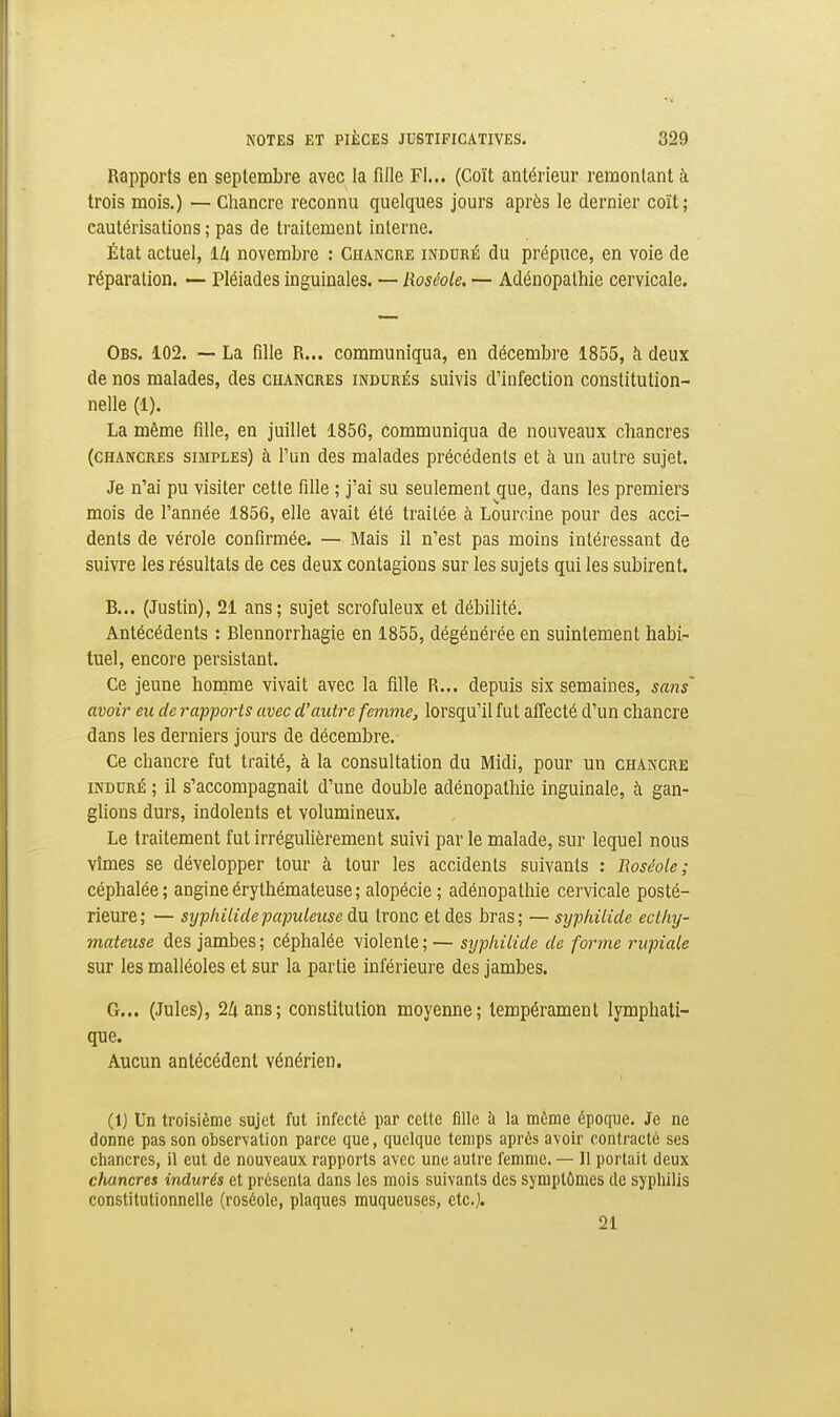 Rapports en septembre avec la fille Fl... (Coït antérieur remontant à trois mois.) — Chancre reconnu quelques jours après le dernier coït; cautérisations ; pas de traitement interne. État actuel, lli novembre : Chancre inddré du prépuce, en voie de réparation. — Pléiades inguinales. — Roséole. — Adénopathie cervicale. Obs. 102. — La fille R... communiqua, en décembre 1855, à deux de nos malades, des chancres indurés suivis d'infection constitution- nelle (1). La même fille, en juillet 1856, communiqua de nouveaux chancres (chancres simples) à l'un des malades précédents et à un autre sujet. Je n'ai pu visiter cette fille ; j'ai su seulement que, dans les premiers mois de l'année 1856, elle avait été traitée à Lourcine pour des acci- dents de vérole confirmée. — Mais il n'est pas moins intéressant de suivre les résultats de ces deux contagions sur les sujets qui les subirent. B... (Justin), 21 ans; sujet scrofuleux et débilité. Antécédents : Blennorrhagie en 1855, dégénérée en suintement habi- tuel, encore persistant. Ce jeune homme vivait avec la fille R... depuis six semaines, sans avoir eu de rapports avec d'autre femmej lorsqu'il fut affecté d'un chancre dans les derniers jours de décembre. Ce chancre fut traité, à la consultation du Midi, pour un chancre INDURÉ ; il s'accompagnait d'une double adénopathie inguinale, à gan- glions durs, indolents et volumineux. Le traitement fut irrégulièrement suivi par le malade, sur lequel nous vîmes se développer tour à tour les accidents suivants : Roséole; céphalée; angineérythémateuse; alopécie; adénopathie cervicale posté- rieure; — syphilidepapuleuse du tronc et des bras; — syphilide eclliy- mateuse des jambes ; céphalée violente ; — syphilide de fortne rupiale sur les malléoles et sur la partie inférieure des jambes. G... (Jules), 24 ans; constitution moyenne; tempérament lymphati- que. Aucun antécédent vénérien. (1) Un troisième sujet fut infecté par cette fille à la mÉme époque. Je ne donne pas son observation parce que, quelque temps après avoir contracté ses chancres, il eut de nouveaux rapports avec une autre femme. — 11 portait deux chancres indurés et présenta dans les mois suivants des symptômes de syphilis constitutionnelle (roséole, plaques muqueuses, etc.j. 21