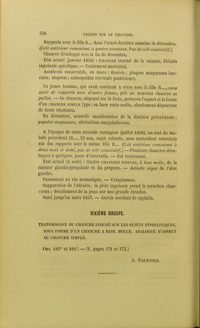 Rapports avec la fille R... dans ravanl-dernière semaine de décembre. (Coït antérieur remontani à quatre semaines. Pas de coït consécutif.) Chancre développé vers la fin de décembre. État actuel (janvier 1856) : Chancre induré de la rainure. Pléiade inguinale spécifique. — Traitement mercuriel. Accidents consécutifs, en mars : Roséole ; plaques muqueuses buc- cales; alopécie; adénopathie cervicale postérieure. Ce jeune homme, qui avait continué à vivre avec la fille R..., sans avoir de rapports avec d'autre femme, prit un nouveau chancre m juillet. — Ce chancre, siégeant sur le frein, présenta l'aspect et la forme d'un CHANCRE SIMPLE type; sa base resta molle, absolument dépourvue de toute rénitence. En décembre, nouvelle manifestation de la diathèse préexistante ; papules muqueuses; ulcérations amygdaliennes. A l'époque de cette seconde contagion (juillet 1856), un ami du ma- lade précédent (B..., 23 ans, sujet robuste, sans antécédent vénérien) eut des rapports avec la même fille R... [Coït antérieur remontant à deux viois et demi, pas de coït consécutif.) —Plusieurs chancres déve- loppés à quelques jours d'intervalle. — Nul traitement. État actuel (5 août) : Quatre chancres simples, à base molle, de la rainure glando-préputiale et du prépuce. — Adénite aiguë de l'aine gauche. Pansement au vin aromatique. — Cataplasmes. Suppuration de l'adénite ; la plaie inguinale prend le caractère chan- creux ; décollement de la peau sur «ne grande étendue. Suivi jusqu'en mars 1857. —- Aucun accident de syphilis. SIXIÈME GROUPE. TRANSMISSION DU CHANCRE INDURÉ SUR LES SUJETS SYPHILITIQUES, SOUS FORME d'un CHANCRE A BASE MOLLE, ANALOGUE d'ASPECT AU CHANCRE SIMPLE. Obs. 103* et lO/i*. —(V. pages 171 et 172.) A. FOURNIER.